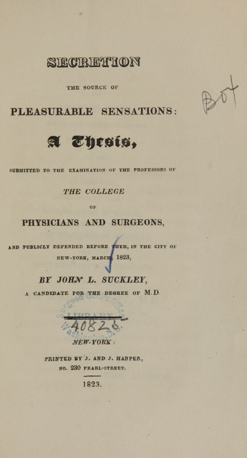 THE SOURCE OF PLEASURABLE SENSATIONS: SUBMITTED TO THE EXAMINATION OF THE PROFESSORS OF THE COLLEGE OF PHYSICIAJVS AND SURGEONS, AND TCBLICLY DEFENDED BEFORE *HEM, IN THE CITY OF BY JOHN L. SUCKLEF, A CANDIDATE FOR THE DEGREE OF M.D NEW-YORK: PRINTED BY J. AND J. HARPER, NO. 230 PEARL-STREET. 1823.