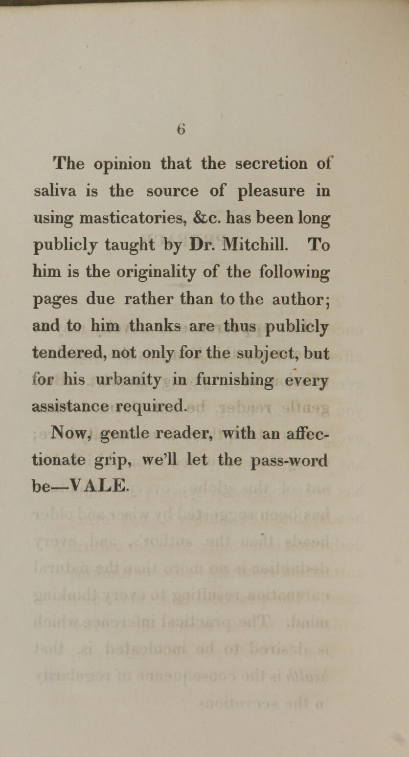 The opinion that the secretion of saliva is the source of pleasure in using masticatories, &c. has been long publicly taught by Dr. Mitchill. To him is the originality of the following pages due rather than to the author; and to him thanks are thus publicly tendered, not only for the subject, but for his urbanity in furnishing every assistance required. Now, gentle reader, with an affec- tionate grip, we'll let the pass-word be—VALE.