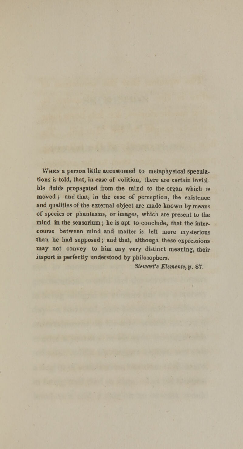 When a person little accustomed to metaphysical specula- tions is told, that, in case of volition, there are certain invisi- ble fluids propagated from the mind to the organ which is moved ; and that, in the case of perception, the existence and qualities of the external object are made known by means of species or phantasms, or images, which are present to the mind in the sensorium; he is apt to conclude, that the inter- course between mind and matter is left more mysterious than he had supposed; and that, although these expressions may not convey to him any very distinct meaning, their import is perfectly understood by philosophers. Stewart's Elements, p. 87.