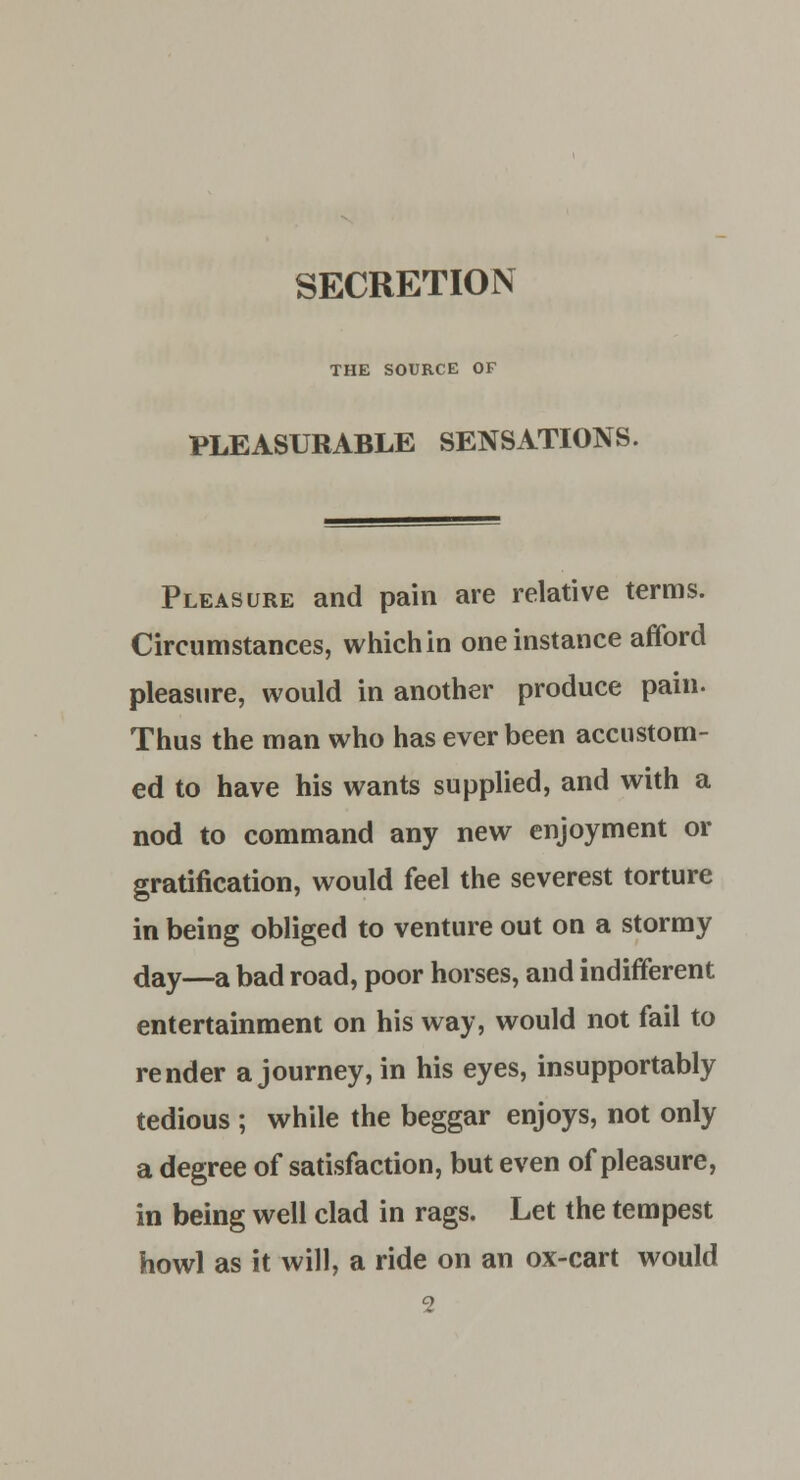 THE SOURCE OF PLEASURABLE SENSATIONS. Pleasure and pain are relative terms. Circumstances, which in one instance afford pleasure, would in another produce pain. Thus the man who has ever been accustom- ed to have his wants supplied, and with a nod to command any new enjoyment or gratification, would feel the severest torture in being obliged to venture out on a stormy day—a bad road, poor horses, and indifferent entertainment on his way, would not fail to render a journey, in his eyes, insupportably tedious ; while the beggar enjoys, not only a degree of satisfaction, but even of pleasure, in being well clad in rags. Let the tempest howl as it will, a ride on an ox-cart would