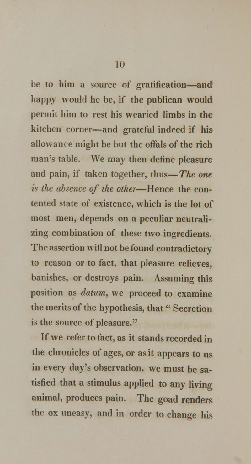 be to him a source of gratification—and happy would he be, if the publican would permit him to rest his wearied limbs in the kitchen corner—and grateful indeed if his allowance might be but the offals of the rich man's table. We may then define pleasure and pain, if taken together, thus—The one is the absence of the other—Hence the con- tented state of existence, which is the lot of most men, depends on a peculiar neutrali- zing combination of these two ingredients. The assertion will not be found contradictory to reason or to fact, that pleasure relieves, banishes, or destroys pain. Assuming this position as datum, we proceed to examine the merits of the hypothesis, that  Secretion is the source of pleasure. If we refer to fact, as it stands recorded in the chronicles of ages, or as it appears to us in every day's observation, we must be sa- tisfied that a stimulus applied to any living animal, produces pain. The goad renders the ox uneasy, and in order to change his