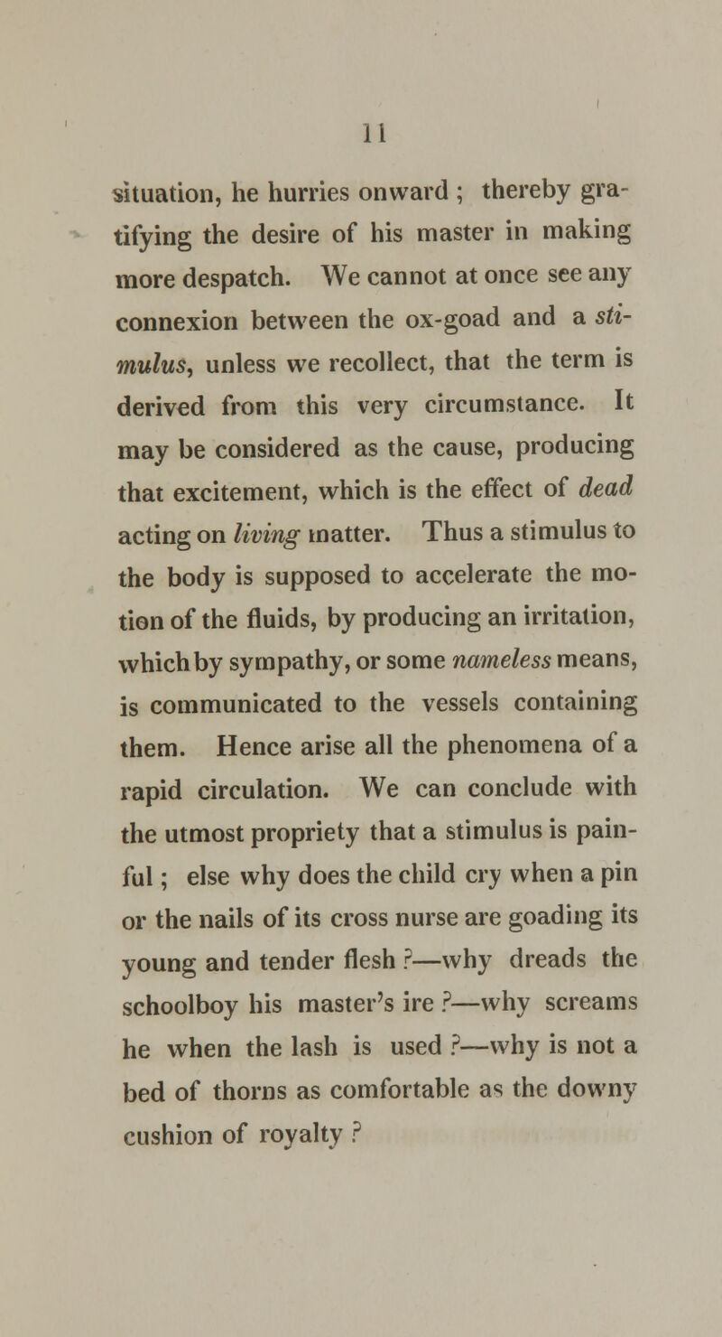 situation, he hurries onward ; thereby gra- tifying the desire of his master in making more despatch. We cannot at once see any connexion between the ox-goad and a sti- mulus, unless we recollect, that the term is derived from this very circumstance. It may be considered as the cause, producing that excitement, which is the effect of dead acting on living matter. Thus a stimulus to the body is supposed to accelerate the mo- tion of the fluids, by producing an irritation, which by sympathy, or some nameless means, is communicated to the vessels containing them. Hence arise all the phenomena of a rapid circulation. We can conclude with the utmost propriety that a stimulus is pain- ful ; else why does the child cry when a pin or the nails of its cross nurse are goading its young and tender flesh r—why dreads the schoolboy his master's ire ?—why screams he when the lash is used ?—why is not a bed of thorns as comfortable as the downy cushion of royalty ?