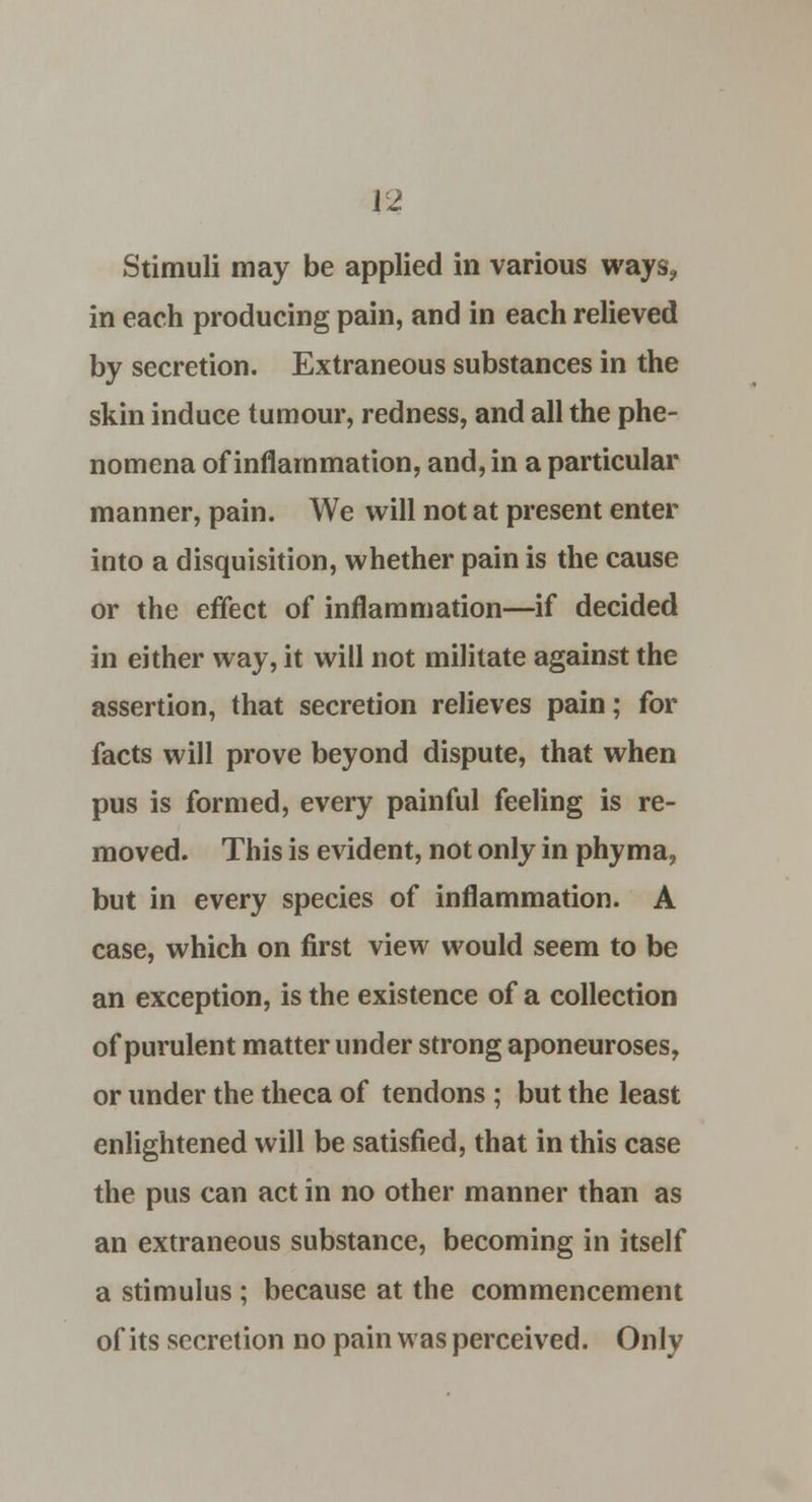 in each producing pain, and in each relieved by secretion. Extraneous substances in the skin induce tumour, redness, and all the phe- nomena of inflammation, and, in a particular manner, pain. We will not at present enter into a disquisition, whether pain is the cause or the effect of inflammation—if decided in either way, it will not militate against the assertion, that secretion relieves pain; for facts will prove beyond dispute, that when pus is formed, every painful feeling is re- moved. This is evident, not only in phyma, but in every species of inflammation. A case, which on first view would seem to be an exception, is the existence of a collection of purulent matter under strong aponeuroses, or under the theca of tendons ; but the least enlightened will be satisfied, that in this case the pus can act in no other manner than as an extraneous substance, becoming in itself a stimulus ; because at the commencement of its secretion no pain was perceived. Onlv