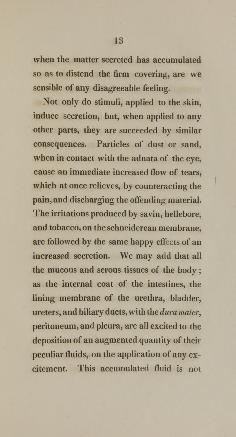 when the matter secreted has accumulated so as to distend the firm covering, are we sensible of any disagreeable feeling. Not only do stimuli, applied to the skin, induce secretion, but, when applied to any other parts, they are succeeded by similar consequences. Particles of dust or sand, when in contact with the adnata of the eye, cause an immediate increased flow of tears, which at once relieves, by counteracting the pain, and discharging the offending material. The irritations produced by savin, hellebore, and tobacco,on theschneiderean membrane, are followed by the same happy effects of an increased secretion. We may add that all the mucous and serous tissues of the body; as the internal coat of the intestines, the lining membrane of the urethra, bladder, ureters, and biliary ducts, with the dura mater, peritoneum, and pleura, are all excited to the deposition of an augmented quantity of their peculiar fluids, on the application of any ex- citement. This accumulated fluid is not