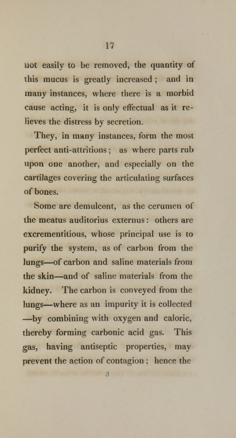 uot easily to be removed, the quantity of this mucus is greatly increased ; and in many instances, where there is a morbid cause acting, it is only effectual as it re- lieves the distress by secretion. They, in many instances, form the most perfect anti-attritions; as where parts rub upon one another, and especially on the cartilages covering the articulating surfaces of bones. Some are demulcent, as the cerumen of the meatus auditorius extern us: others are excrementitious, whose principal use is to purify the system, as of carbon from the lungs—of carbon and saline materials from the skin—and of saline materials from the kidney. The carbon is conveyed from the lungs—where as an impurity it is collected —by combining with oxygen and caloric, thereby forming carbonic acid gas. This gas, having antiseptic properties, may prevent the action of contagion ; hence the 3