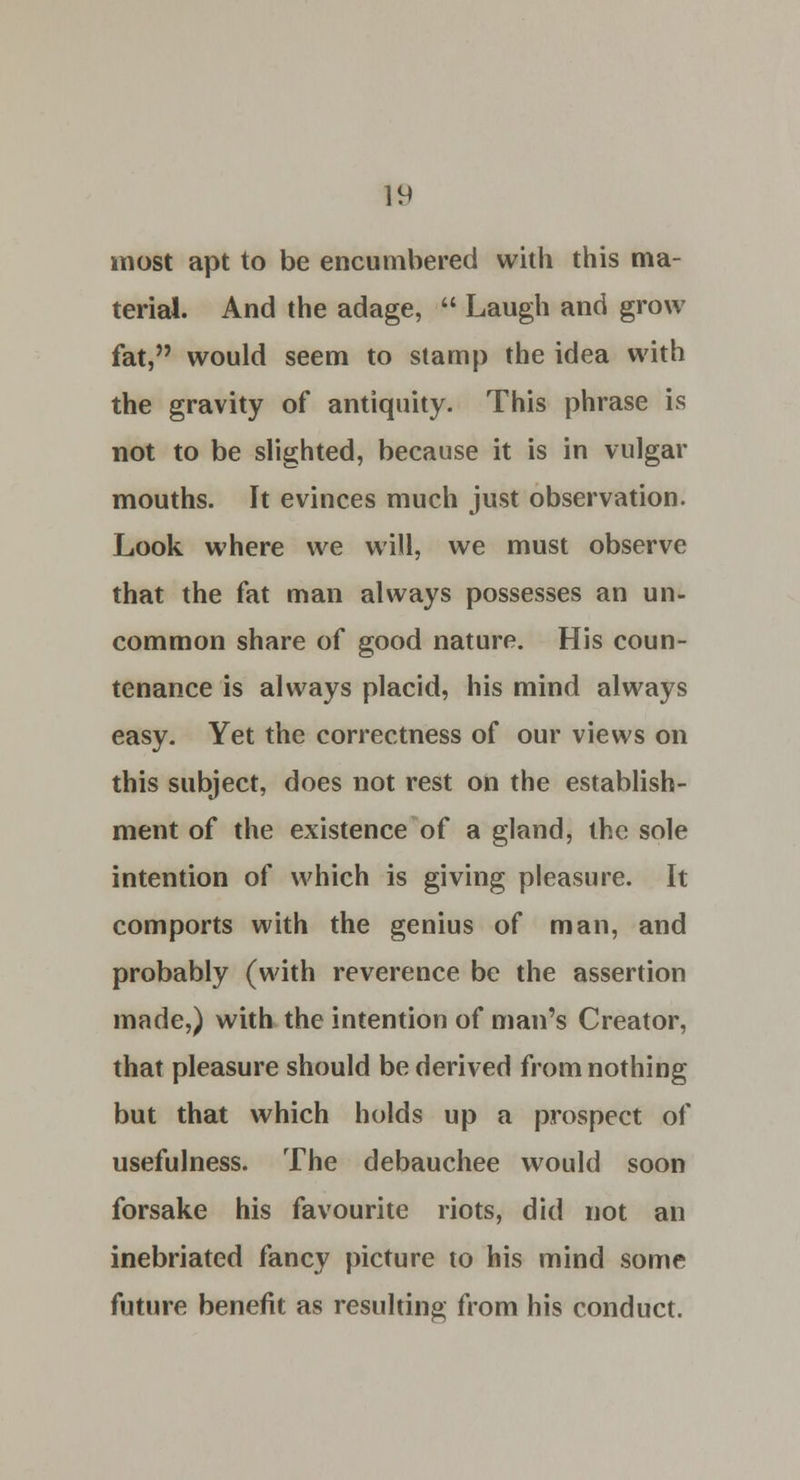 most apt to be encumbered with this ma- terial. And the adage,  Laugh and grow fat, would seem to stamp the idea with the gravity of antiquity. This phrase is not to be slighted, because it is in vulgar mouths. It evinces much just observation. Look where we will, we must observe that the fat man always possesses an un- common share of good nature. His coun- tenance is always placid, his mind always easy. Yet the correctness of our views on this subject, does not rest on the establish- ment of the existence of a gland, the sole intention of which is giving pleasure. It comports with the genius of man, and probably (with reverence be the assertion made,) with the intention of man's Creator, that pleasure should be derived from nothing but that which holds up a prospect of usefulness. The debauchee would soon forsake his favourite riots, did not an inebriated fancy picture to his mind some future benefit as resulting from his conduct.