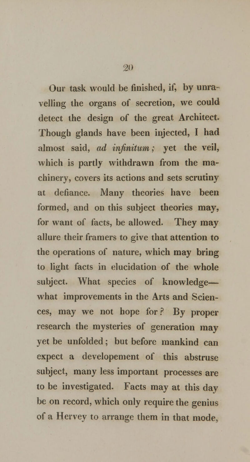 Our task would be finished, if, by unra- velling the organs of secretion, we could detect the design of the great Architect. Though glands have been injected, I had almost said, ad infinitum; yet the veil, which is partly withdrawn from the ma- chinery, covers its actions and sets scrutiny at defiance. Many theories have been formed, and on this subject theories may, for want of facts, be allowed. They may allure their framers to give that attention to the operations of nature, which may bring to light facts in elucidation of the whole subject. What species of knowledge— what improvements in the Arts and Scien- ces, may we not hope for? By proper research the mysteries of generation may yet be unfolded; but before mankind can expect a developement of this abstruse subject, many less important processes are to be investigated. Facts may at this day be on record, which only require the genius of a Hervey to arrange them in that mode.