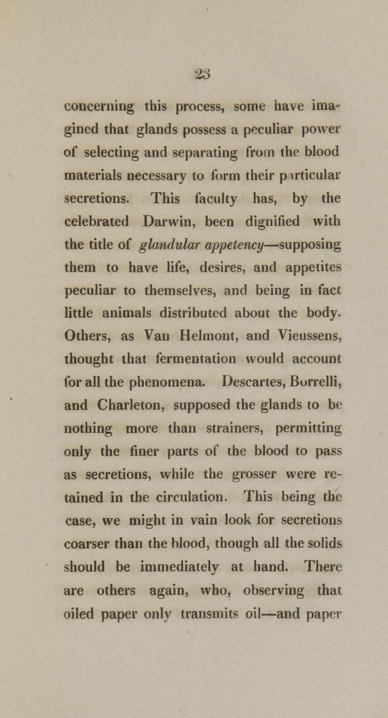 concerning this process, some have ima- gined that glands possess a peculiar power of selecting and separating from the blood materials necessary to form their p-irticular secretions. This faculty has, by the celebrated Darwin, been dignified with the title of glandular appetency—supposing them to have life, desires, and appetites peculiar to themselves, and being in fact little animals distributed about the body. Others, as Van Helmont, and Vieussens, thought that fermentation would account for all the phenomena. Descartes, Burrelli, and Charleton, supposed the glands to be nothing more than strainers, permitting only the finer parts of the blood to pass as secretions, while the grosser were re- tained in the circulation. This being the case, we might in vain look for secretions coarser than the blood, though all the solids should be immediately at hand. There are others again, who, observing that oiled paper only transmits oil—and paper