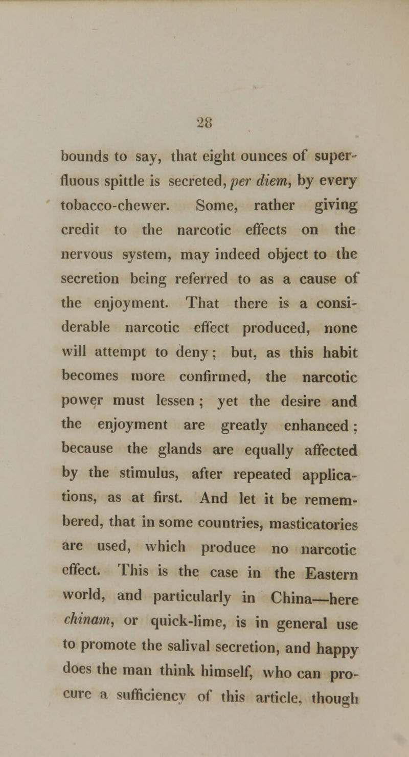 bounds to say, that eight ounces of super- fluous spittle is secreted, per diem, by every tobacco-chewer. Some, rather giving credit to the narcotic effects on the nervous system, may indeed object to the secretion being referred to as a cause of the enjoyment. That there is a consi- derable narcotic effect produced, none will attempt to deny; but, as this habit becomes more confirmed, the narcotic power must lessen; yet the desire and the enjoyment are greatly enhanced; because the glands are equally affected by the stimulus, after repeated applica- tions, as at first. And let it be remem- bered, that in some countries, masticatories are used, which produce no narcotic effect. This is the case in the Eastern world, and particularly in China—here chinam, or quick-lime, is in general use to promote the salival secretion, and happy does the man think himself, who can pro- cure a sufficiency of this article, though