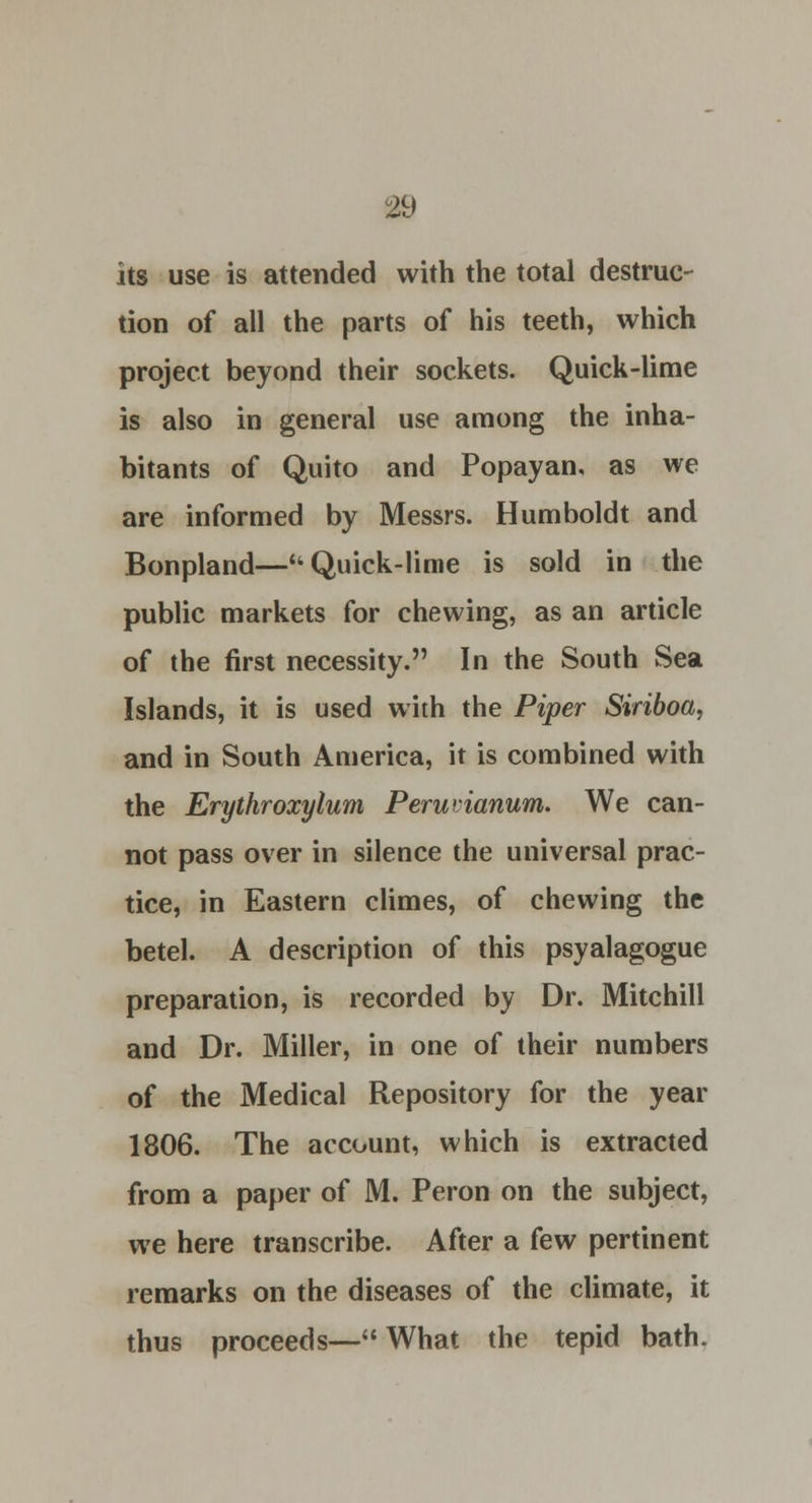 its use is attended with the total destruc- tion of all the parts of his teeth, which project beyond their sockets. Quick-lime is also in general use among the inha- bitants of Quito and Popayan, as we are informed by Messrs. Humboldt and Bonpland—Quick-lime is sold in the public markets for chewing, as an article of the first necessity. In the South Sea Islands, it is used with the Piper Siriboa, and in South America, it is combined with the Erythroxylum Peruiianum. We can- not pass over in silence the universal prac- tice, in Eastern climes, of chewing the betel. A description of this psyalagogue preparation, is recorded by Dr. Mitchill and Dr. Miller, in one of their numbers of the Medical Repository for the year 1806. The account, which is extracted from a paper of M. Peron on the subject, we here transcribe. After a few pertinent remarks on the diseases of the climate, it thus proceeds—What the tepid bath.
