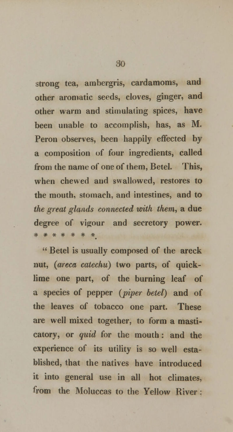strong tea, ambergris, cardamoms, and other aromatic seeds, cloves, ginger, and other warm and stimulating spices, have been unable to accomplish, has, as M. Peron observes, been happily effected by a composition of four ingredients, called from the name of one of them, Betel. This, when chewed and swallowed, restores to the mouth, stomach, and intestines, and to the great glands connected with them, a due degree of vigour and secretory power.  Betel is usually composed of the areck nut, (areca catechu) two parts, of quick- lime one part, of the burning leaf of a species of pepper (piper betel) and of the leaves of tobacco one part. These are well mixed together, to form a masti- catory, or quid for the mouth: and the experience of its utility is so well esta- blished, that the natives have introduced it into general use in all hot climates, from the Moluccas to the Yellow River: