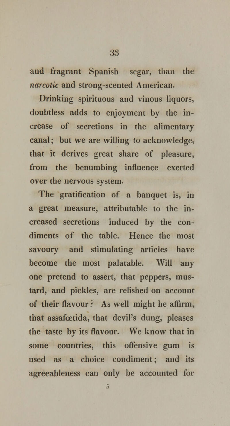 and fragrant Spanish segar, than the narcotic and strong-scented American. Drinking spirituous and vinous liquors, doubtless adds to enjoyment by the in- crease of secretions in the alimentary canal; but we are willing to acknowledge, that it derives great share of pleasure, from the benumbing influence exerted over the nervous system. The gratification of a banquet is, in a great measure, attributable to the in- creased secretions induced by the con- diments of the table. Hence the most savoury and stimulating articles have become the most palatable. Will any one pretend to assert, that peppers, mus- tard, and pickles, are relished on account of their flavour ? As well might he affirm, that assafoetida, that devil's dung, pleases the taste by its flavour. We know that in some countries, this offensive gum is used as a choice condiment; and its agreeableness can only be accounted for