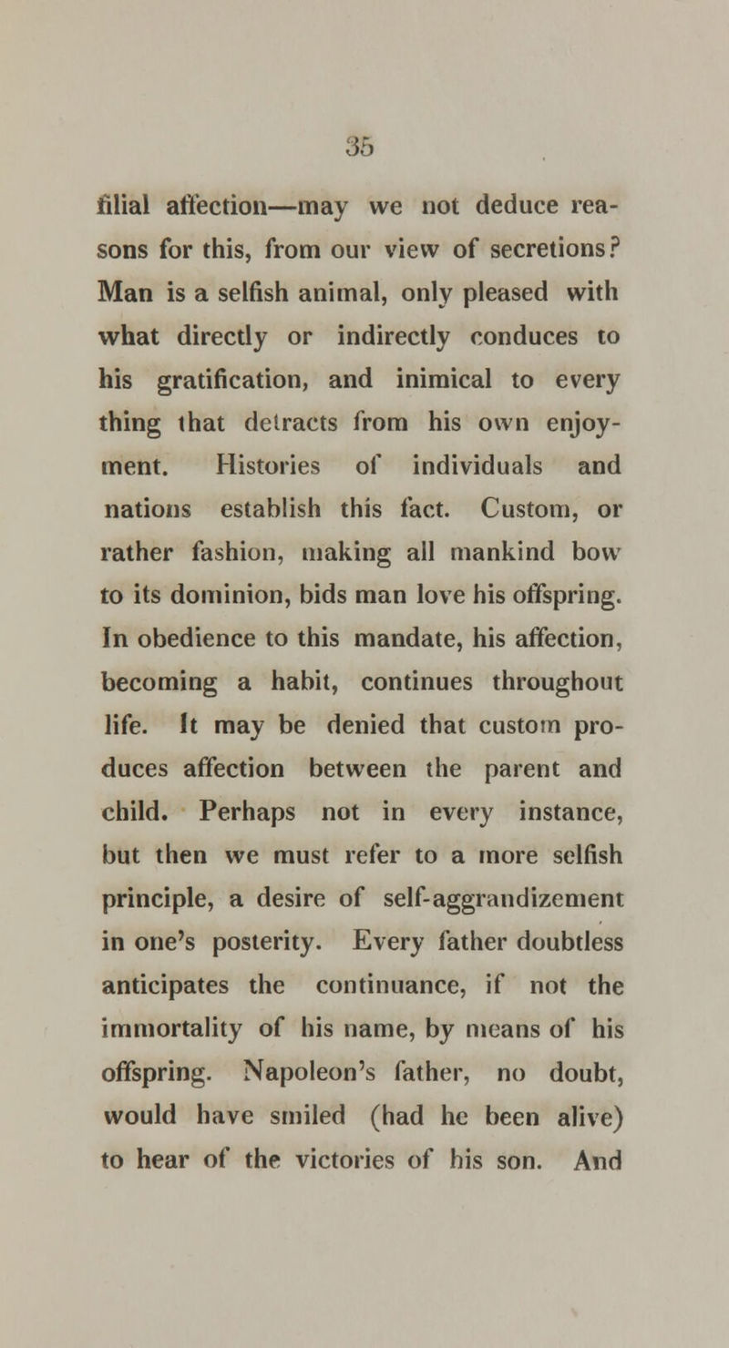 filial affection—may we not deduce rea- sons for this, from our view of secretions? Man is a selfish animal, only pleased with what directly or indirectly conduces to his gratification, and inimical to every thing that detracts from his own enjoy- ment. Histories of individuals and nations establish this fact. Custom, or rather fashion, making all mankind bow to its dominion, bids man love his offspring. In obedience to this mandate, his affection, becoming a habit, continues throughout life. It may be denied that custom pro- duces affection between the parent and child. Perhaps not in every instance, but then we must refer to a more selfish principle, a desire of self-aggrandizement in one's posterity. Every father doubtless anticipates the continuance, if not the immortality of his name, by means of his offspring. Napoleon's father, no doubt, would have smiled (had he been alive) to hear of the victories of his son. And