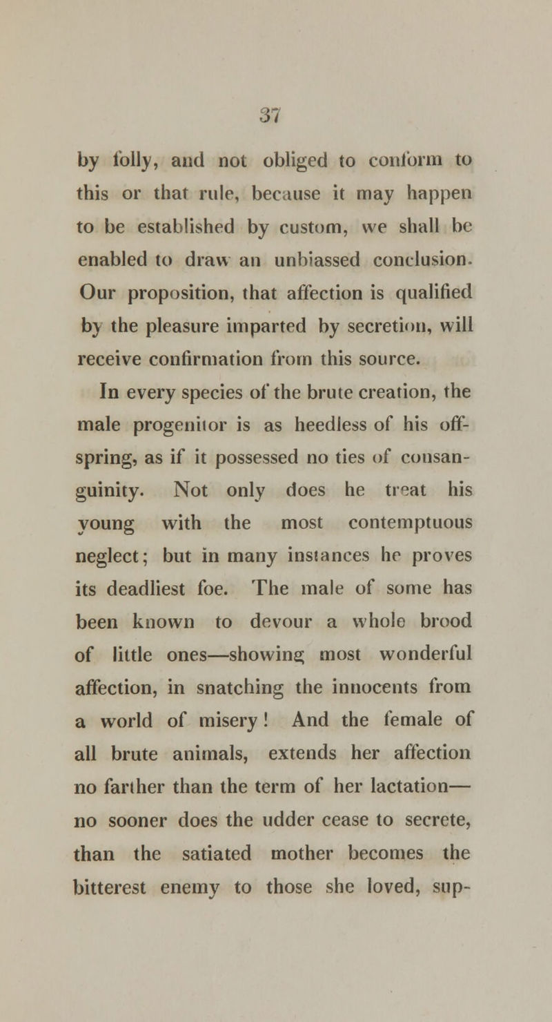 by folly, and not obliged to conform to this or that rule, because it may happen to be established by custom, we shall be enabled to draw an unbiassed conclusion. Our proposition, that affection is qualified by the pleasure imparted by secretion, will receive confirmation from this source. In every species of the brute creation, the male progenitor is as heedless of his off- spring, as if it possessed no ties of consan- guinity. Not only does he treat his young with the most contemptuous neglect; but in many instances he proves its deadliest foe. The male of some has been known to devour a whole brood of little ones—showing most wonderful affection, in snatching the innocents from a world of misery! And the female of all brute animals, extends her affection no farther than the term of her lactation— no sooner does the udder cease to secrete, than the satiated mother becomes the bitterest enemy to those she loved, sup-