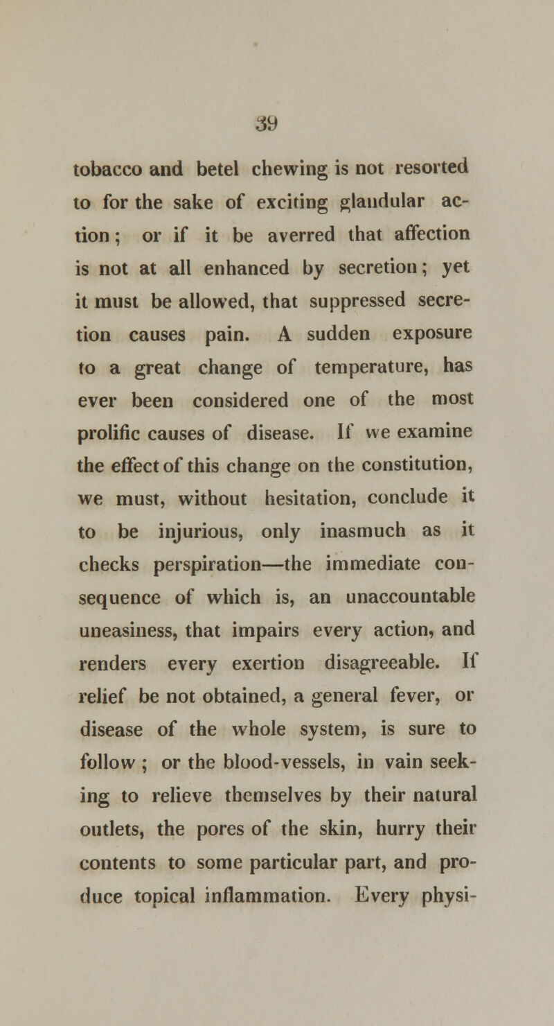tobacco and betel chewing is not resorted to for the sake of exciting glandular ac- tion ; or if it be averred that affection is not at all enhanced by secretion; yet it must be allowed, that suppressed secre- tion causes pain. A sudden exposure to a great change of temperature, has ever been considered one of the most prolific causes of disease. If we examine the effect of this change on the constitution, we must, without hesitation, conclude it to be injurious, only inasmuch as it checks perspiration—the immediate con- sequence of which is, an unaccountable uneasiness, that impairs every action, and renders every exertion disagreeable. If relief be not obtained, a general fever, or disease of the whole system, is sure to follow ; or the blood-vessels, in vain seek- ing to relieve themselves by their natural outlets, the pores of the skin, hurry their contents to some particular part, and pro- duce topical inflammation. Every physi-