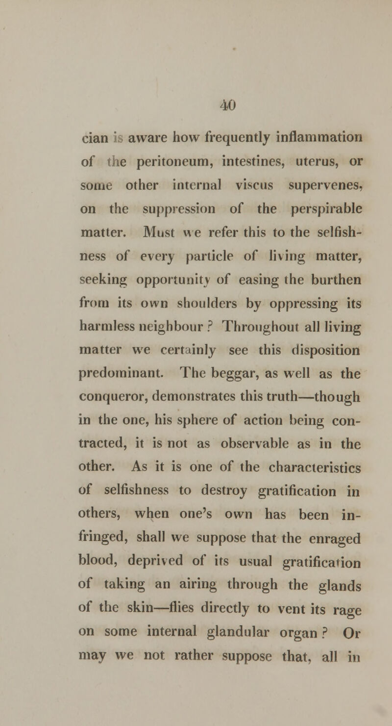 cian is aware how frequently inflammation of the peritoneum, intestines, uterus, or some other internal viscus supervenes, on the suppression of the perspirable matter. Must we refer this to the selfish- ness of every particle of living matter, seeking opportunity of easing the burthen from its own shoulders by oppressing its harmless neighbour ? Throughout all living matter we certainly see this disposition predominant. The beggar, as well as the conqueror, demonstrates this truth—though in the one, his sphere of action being con- tracted, it is not as observable as in the other. As it is one of the characteristics of selfishness to destroy gratification in others, when one's own has been in- fringed, shall we suppose that the enraged blood, deprived of its usual gratification of taking an airing through the glands of the skin—flies directly to vent its rage on some internal glandular organ ? Or may we not rather suppose that, all in