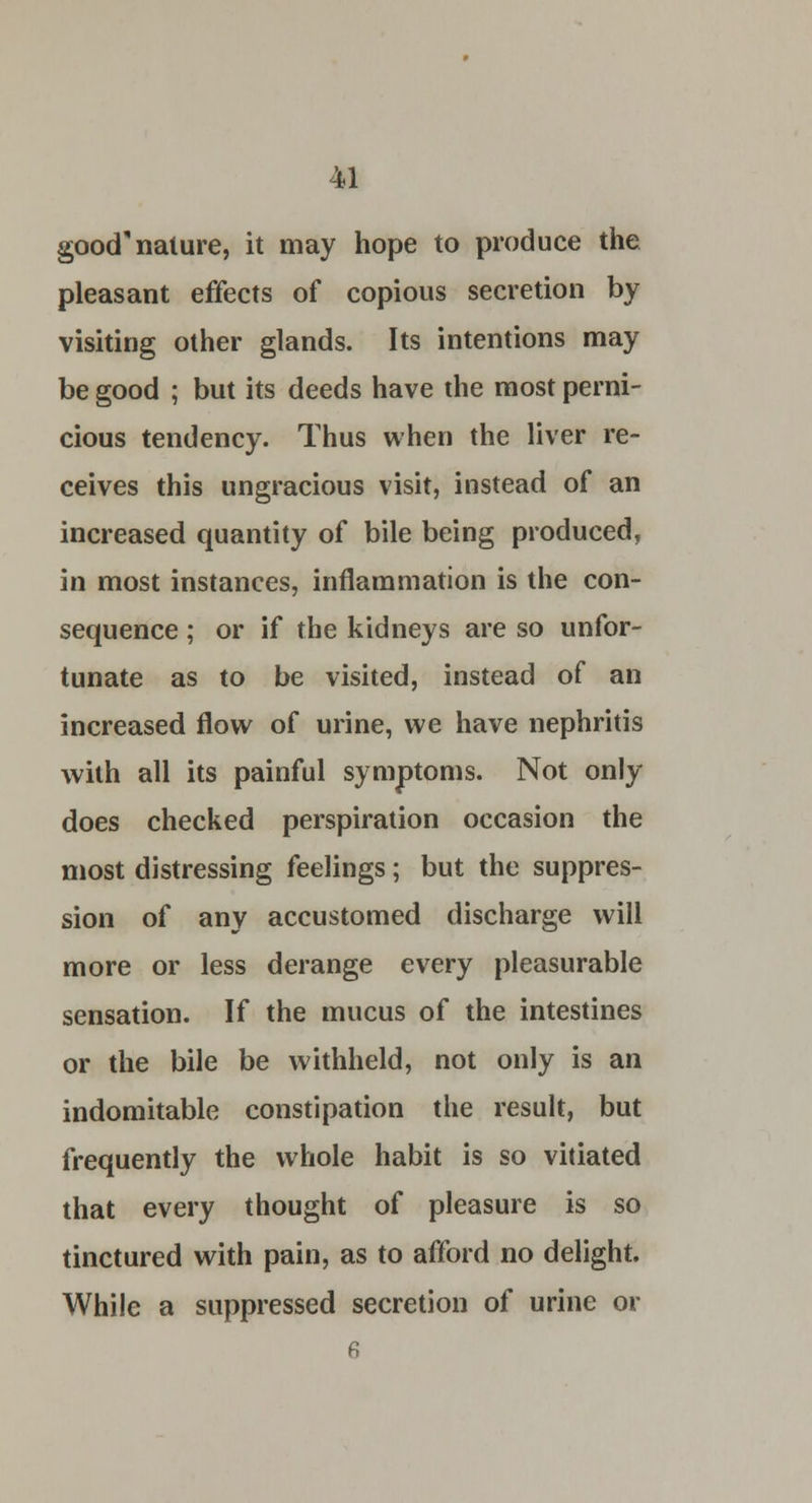 good nature, it may hope to produce the pleasant effects of copious secretion by visiting other glands. Its intentions may be good ; but its deeds have the most perni- cious tendency. Thus when the liver re- ceives this ungracious visit, instead of an increased quantity of bile being produced, in most instances, inflammation is the con- sequence ; or if the kidneys are so unfor- tunate as to be visited, instead of an increased flow of urine, we have nephritis with all its painful symptoms. Not only does checked perspiration occasion the most distressing feelings; but the suppres- sion of any accustomed discharge will more or less derange every pleasurable sensation. If the mucus of the intestines or the bile be withheld, not only is an indomitable constipation the result, but frequently the whole habit is so vitiated that every thought of pleasure is so tinctured with pain, as to afford no delight. While a suppressed secretion of urine or 6