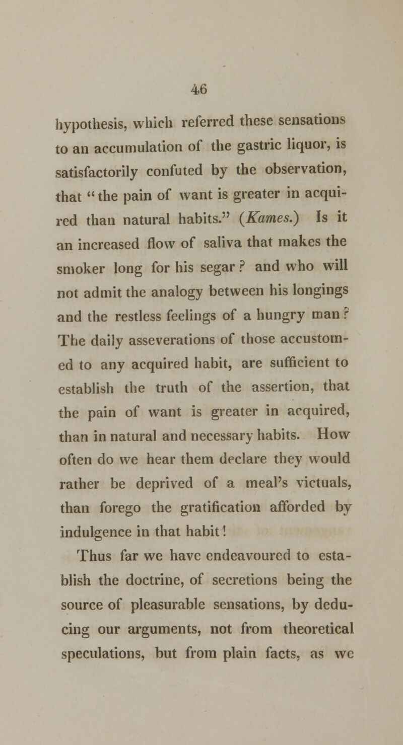 hypothesis, which referred these sensations to an accumulation of the gastric liquor, is satisfactorily confuted by the observation, that  the pain of want is greater in acqui- red than natural habits. {Karnes.) Is it an increased flow of saliva that makes the smoker long for his segar ? and who will not admit the analogy between his longings and the restless feelings of a hungry man ? The daily asseverations of those accustom- ed to any acquired habit, are sufficient to establish the truth of the assertion, that the pain of want is greater in acquired, than in natural and necessary habits. How often do we hear them declare they would rather be deprived of a meal's victuals, than forego the gratification afforded by indulgence in that habit! Thus far we have endeavoured to esta- blish the doctrine, of secretions being the source of pleasurable sensations, by dedu- cing our arguments, not from theoretical speculations, but from plain facts, as we