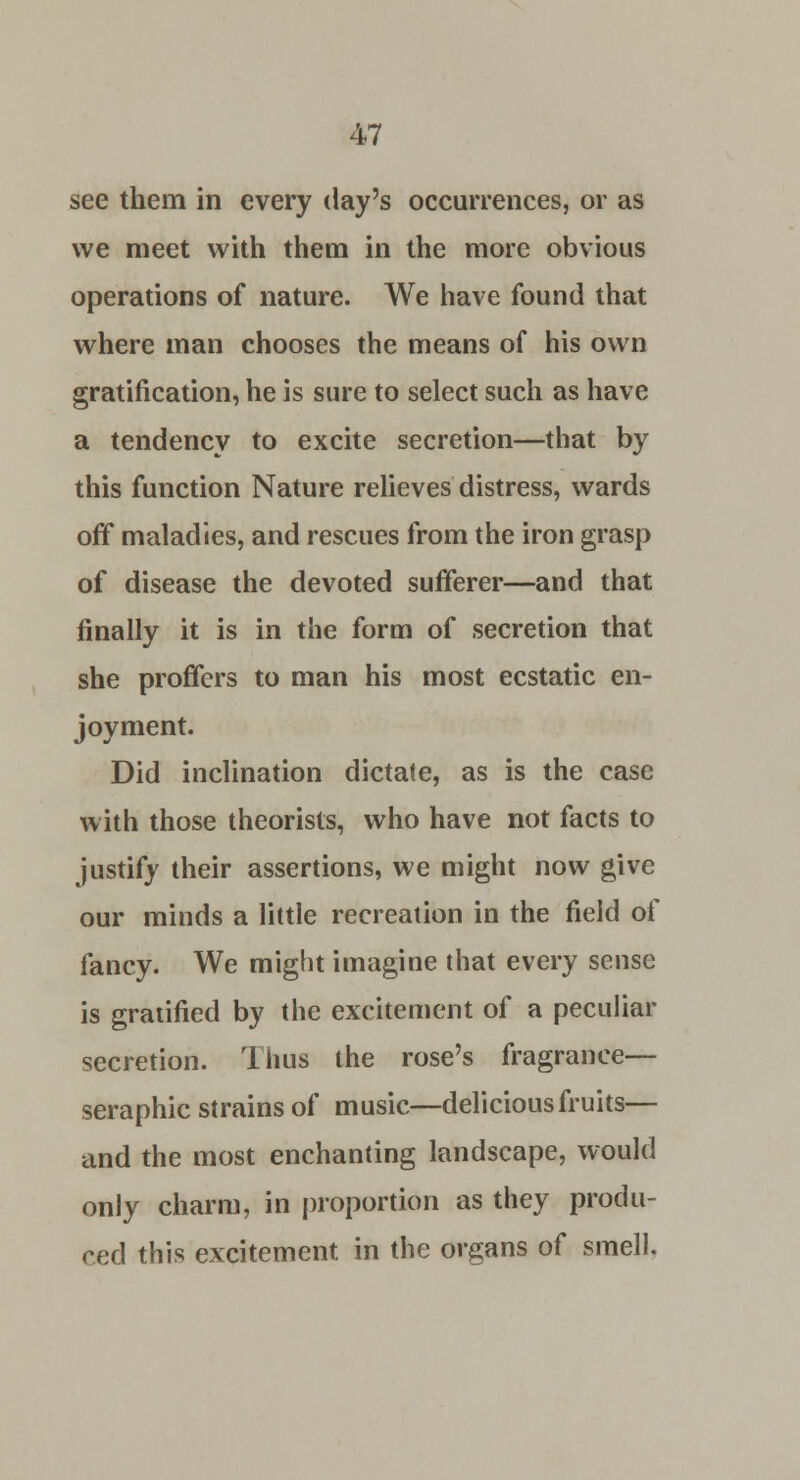 see them in every day's occurrences, or as we meet with them in the more obvious operations of nature. We have found that where man chooses the means of his own gratification, he is sure to select such as have a tendency to excite secretion—that by this function Nature relieves distress, wards off maladies, and rescues from the iron grasp of disease the devoted sufferer—and that finally it is in the form of secretion that she proffers to man his most ecstatic en- joyment. Did inclination dictate, as is the case with those theorists, who have not facts to justify their assertions, we might now give our minds a little recreation in the field of fancy. We might imagine that every sense is gratified by the excitement of a peculiar secretion. Thus the rose's fragrance- seraphic strains of music—delicious fruits— and the most enchanting landscape, would only charm, in proportion as they produ- ced this excitement in the organs of smell.