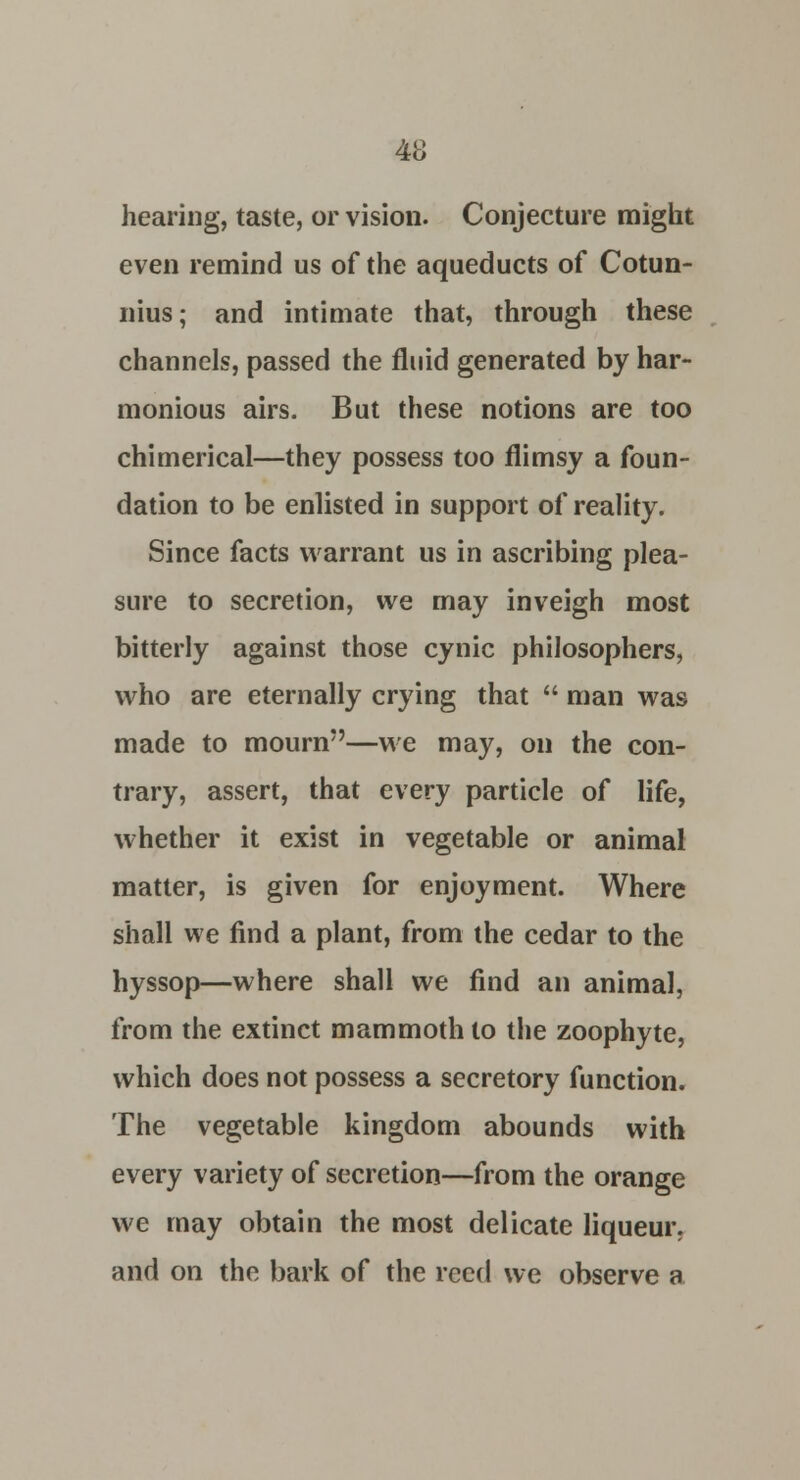 hearing, taste, or vision. Conjecture might even remind us of the aqueducts of Cotun- nius; and intimate that, through these channels, passed the fluid generated by har- monious airs. But these notions are too chimerical—they possess too flimsy a foun- dation to be enlisted in support of reality. Since facts warrant us in ascribing plea- sure to secretion, we may inveigh most bitterly against those cynic philosophers, who are eternally crying that  man was made to mourn—we may, on the con- trary, assert, that every particle of life, whether it exist in vegetable or animal matter, is given for enjoyment. Where shall we find a plant, from the cedar to the hyssop—where shall we find an animal, from the extinct mammoth to the zoophyte, which does not possess a secretory function. The vegetable kingdom abounds with every variety of secretion—from the orange we may obtain the most delicate liqueur, and on the bark of the reed we observe a