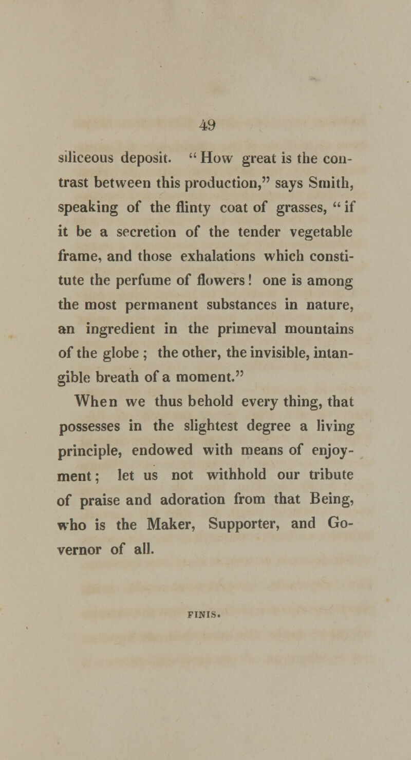 siliceous deposit.  How great is the con- trast between this production, says Smith, speaking of the flinty coat of grasses,  if it be a secretion of the tender vegetable frame, and those exhalations which consti- tute the perfume of flowers! one is among the most permanent substances in nature, an ingredient in the primeval mountains of the globe ; the other, the invisible, intan- gible breath of a moment. When we thus behold every thing, that possesses in the slightest degree a living principle, endowed with means of enjoy- ment ; let us not withhold our tribute of praise and adoration from that Being, who is the Maker, Supporter, and Go- vernor of all. FINIS.