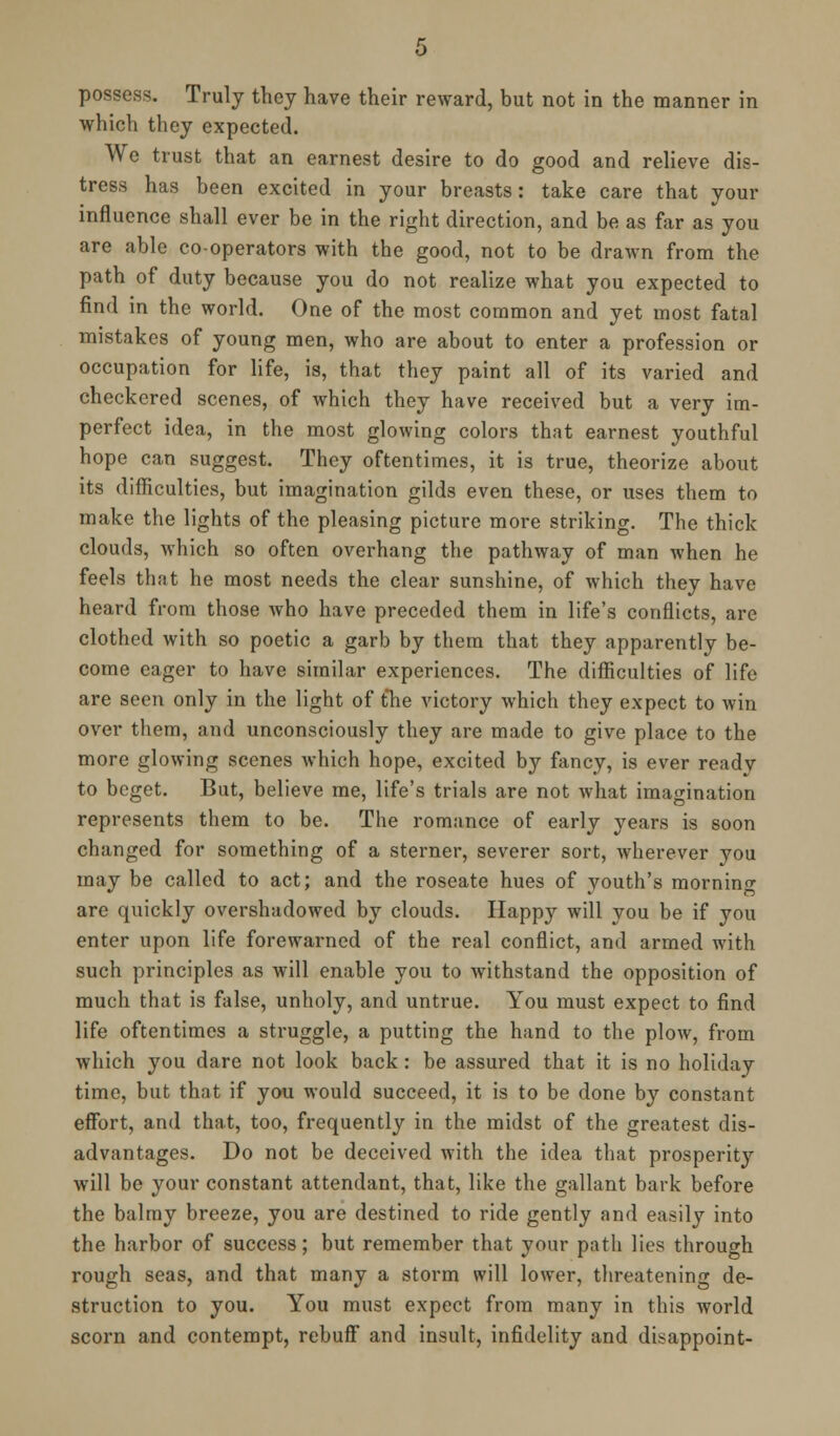 possess. Truly they have their reward, but not in the manner in which they expected. We trust that an earnest desire to do good and relieve dis- tress has been excited in your breasts: take care that your influence shall ever be in the right direction, and be as far as you are able co-operators with the good, not to be drawn from the path of duty because you do not realize what you expected to find in the world. One of the most common and yet most fatal mistakes of young men, who are about to enter a profession or occupation for life, is, that they paint all of its varied and checkered scenes, of which they have received but a very im- perfect idea, in the most glowing colors that earnest youthful hope can suggest. They oftentimes, it is true, theorize about its difficulties, but imagination gilds even these, or uses them to make the lights of the pleasing picture more striking. The thick clouds, which so often overhang the pathway of man when he feels that he most needs the clear sunshine, of which they have heard from those who have preceded them in life's conflicts, are clothed with so poetic a garb by them that they apparently be- come eager to have similar experiences. The difficulties of life are seen only in the light of the victory which they expect to win over them, and unconsciously they are made to give place to the more glowing scenes which hope, excited by fancy, is ever ready to beget. But, believe me, life's trials are not what imagination represents them to be. The romance of early years is soon changed for something of a sterner, severer sort, wherever you may be called to act; and the roseate hues of youth's morning are quickly overshadowed by clouds. Happy will you be if you enter upon life forewarned of the real conflict, and armed with such principles as will enable you to withstand the opposition of much that is false, unholy, and untrue. You must expect to find life oftentimes a struggle, a putting the hand to the plow, from which you dare not look back: be assured that it is no holiday time, but that if you would succeed, it is to be done by constant effort, and that, too, frequently in the midst of the greatest dis- advantages. Do not be deceived with the idea that prosperity will be your constant attendant, that, like the gallant bark before the balmy breeze, you are destined to ride gently and easily into the harbor of success; but remember that your path lies through rough seas, and that many a storm will lower, threatening de- struction to you. You must expect from many in this world scorn and contempt, rebuff and insult, infidelity and disappoint-