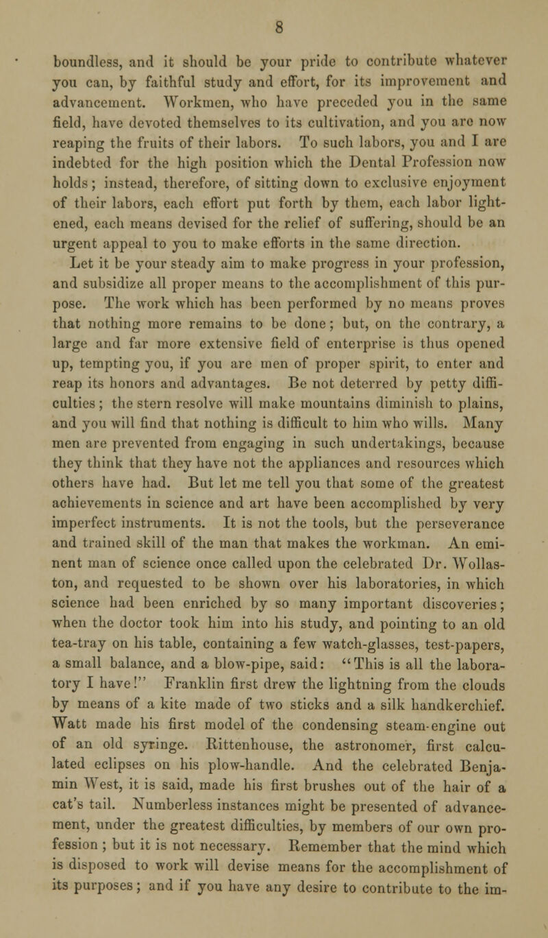 boundless, and it should be your pride to contribute whatever you can, by faithful study and effort, for its improvement and advancement. Workmen, who have preceded you in the same field, have devoted themselves to its cultivation, and you are now reaping the fruits of their labors. To such labors, you and I are indebted for the high position which the Dental Profession now holds; instead, therefore, of sitting down to exclusive enjoyment of their labors, each effort put forth by them, each labor light- ened, each means devised for the relief of suffering, should be an urgent appeal to you to make efforts in the same direction. Let it be your steady aim to make progress in your profession, and subsidize all proper means to the accomplishment of this pur- pose. The work which has been performed by no means proves that nothing more remains to be done; but, on the contrary, a large and far more extensive field of enterprise is thus opened up, tempting you, if you are men of proper spirit, to enter and reap its honors and advantages. Be not deterred by petty diffi- culties ; the stern resolve will make mountains diminish to plains, and you will find that nothing is difficult to him who wills. Many men are prevented from engaging in such undertakings, because they think that they have not the appliances and resources which others have had. But let me tell you that some of the greatest achievements in science and art have been accomplished by very imperfect instruments. It is not the tools, but the perseverance and trained skill of the man that makes the workman. An emi- nent man of science once called upon the celebrated Dr. Wollas- ton, and requested to be shown over his laboratories, in which science had been enriched by so many important discoveries; when the doctor took him into his study, and pointing to an old tea-tray on his table, containing a few watch-glasses, test-papers, a small balance, and a blow-pipe, said: This is all the labora- tory I have! Franklin first drew the lightning from the clouds by means of a kite made of two sticks and a silk handkerchief. Watt made his first model of the condensing steam-engine out of an old syringe. Rittenhouse, the astronomer, first calcu- lated eclipses on his plow-handle. And the celebrated Benja- min West, it is said, made his first brushes out of the hair of a cat's tail. Numberless instances might be presented of advance- ment, under the greatest difficulties, by members of our own pro- fession ; but it is not necessary. Remember that the mind which is disposed to work will devise means for the accomplishment of its purposes; and if you have any desire to contribute to the im-
