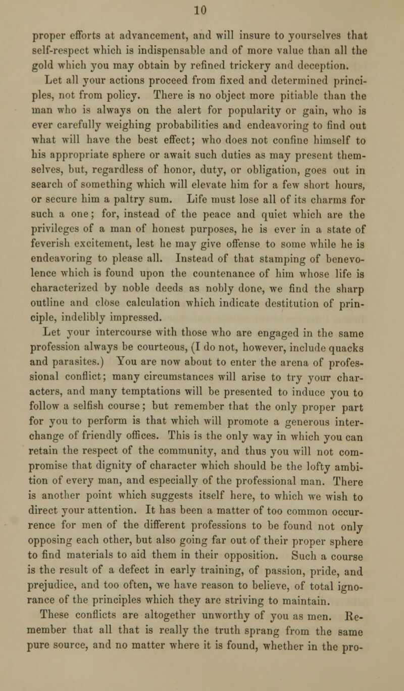 proper efforts at advancement, and will insure to yourselves that self-respect which is indispensable and of more value than all the gold which you may obtain by refined trickery and deception. Let all your actions proceed from fixed and determined princi- ples, not from policy. There is no object more pitiable than the man who is always on the alert for popularity or gain, who is ever carefully weighing probabilities and endeavoring to find out what will have the best effect; who does not confine himself to his appropriate sphere or await such duties as may present them- selves, but, regardless of honor, duty, or obligation, goes out in search of something which will elevate him for a few short hours, or secure him a paltry sum. Life must lose all of its charms for such a one; for, instead of the peace and quiet which are the privileges of a man of honest purposes, he is ever in a state of feverish excitement, lest he may give offense to some while he is endeavoring to please all. Instead of that stamping of benevo- lence which is found upon the countenance of him whose life is characterized by noble deeds as nobly done, we find the sharp outline and close calculation which indicate destitution of prin- ciple, indelibly impressed. Let your intercourse with those who are engaged in the same profession always be courteous, (I do not, however, include quacks and parasites.) You are now about to enter the arena of profes- sional conflict; many circumstances will arise to try your char- acters, and many temptations will be presented to induce you to follow a selfish course; but remember that the only proper part for you to perform is that which will promote a generous inter- change of friendly offices. This is the only way in which you can retain the respect of the community, and thus you will not com- promise that dignity of character which should be the lofty ambi- tion of every man, and especially of the professional man. There is another point which suggests itself here, to which we wish to direct your attention. It has been a matter of too common occur- rence for men of the different professions to be found not only opposing each other, but also going far out of their proper sphere to find materials to aid them in their opposition. Such a course is the result of a defect in early training, of passion, pride, and prejudice, and too often, we have reason to believe, of total igno- rance of the principles which they are striving to maintain. These conflicts are altogether unworthy of you as men. He- member that all that is really the truth sprang from the same pure source, and no matter where it is found, whether in the pro-