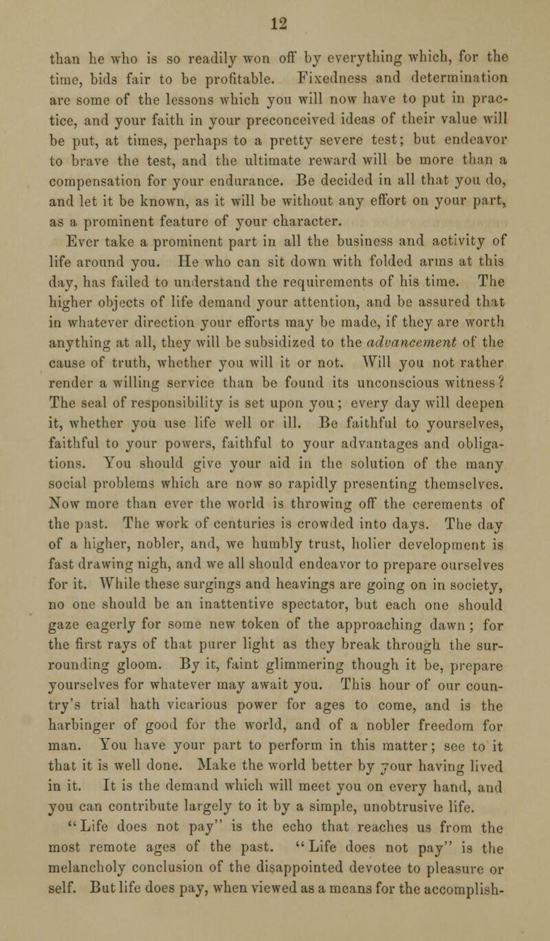 than he who is so readily won off by everything which, for the time, bids fair to be profitable. Fixedness and determination are some of the lessons which you will now have to put in prac- tice, and your faith in your preconceived ideas of their value will be put, at times, perhaps to a pretty severe test; but endeavor to brave the test, and the ultimate reward will be more than a compensation for your endurance. Be decided in all that you do, and let it be known, as it will be without any effort on your part, as a prominent feature of your character. Ever take a prominent part in all the business and activity of life around you. He who can sit down with folded arms at this day, has failed to understand the requirements of his time. The higher objects of life demand your attention, and be assured that in whatever direction your efforts may be made, if they are worth anything at all, they will be subsidized to the advancement of the cause of truth, whether you will it or not. Will you not rather render a willing service than be found its unconscious witness? The seal of responsibility is set upon you; every day will deepen it, whether you use life well or ill. Be faithful to yourselves, faithful to your powers, faithful to your advantages and obliga- tions. You should give your aid in the solution of the many social problems which are now so rapidly presenting themselves. Now more than ever the world is throwing off the cerements of the past. The work of centuries is crowded into days. The day of a higher, nobler, and, we humbly trust, holier development is fast drawing nigh, and we all should endeavor to prepare ourselves for it. While these surgings and heavings are going on in society, no one should be an inattentive spectator, but each one should gaze eagerly for some new token of the approaching dawn; for the first rays of that purer light as they break through the sur- rounding gloom. By it, faint glimmering though it be, prepare yourselves for whatever may await you. This hour of our coun- try's trial hath vicarious power for ages to come, and is the harbinger of good for the world, and of a nobler freedom for man. You have your part to perform in this matter; see to it that it is well done. Make the world better by your having lived in it. It is the demand which will meet you on every hand, and you can contribute largely to it by a simple, unobtrusive life. Life does not pay is the echo that reaches us from the most remote ages of the past. Life does not pay is the melancholy conclusion of the disappointed devotee to pleasure or self. But life does pay, when viewed as a means for the accomplish-