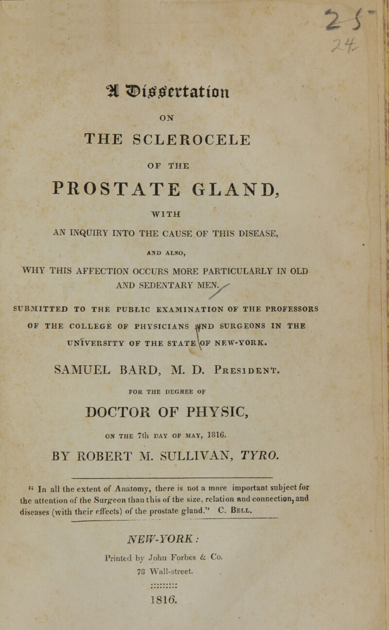 2i % 3Dig#ettatton ON THE SCLEROCELE OF THE PROSTATE GLAND, WITH AN INQUIRY INTO THE CAUSE OF THIS DISEASE, A3D ALSO, WHY THIS AFFECTION OCCURS MORE PARTICULARLY IN OLD AND SEDENTARY MEN^ SUBMITTED TO THE PUBLIC EXAMINATION OF THE PROFESSORS OF THE COLLEGE OF PHYSICIANS $ND SURGEONS IN THE UNIVERSITY OF THE STATE\pF NEW-YORK. SAMUEL BARD, M. D. President. FOR THE DEGREE OF DOCTOR OF PHYSIC, ON THE 7th DAY OF MAY, 1816. BY ROBERT M. SULLIVAN, TYRO.  In all the extent of Anatomy, there is not a more important subject for the attention of the Surpeon than this of the size, relation and connection, and diseases (with their effects) of the prostate gland. C. Bell. NEW-YORK : Printed by John Forbes & Co. 73 Wall-street. 1816.