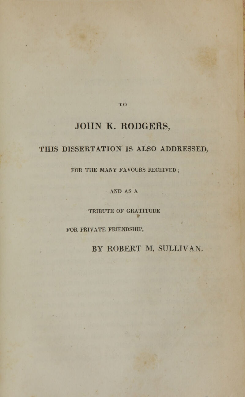 JOHN K. RODGERS, THIS DISSERTATION IS ALSO ADDRESSED, FOR THE MANY FAVOURS RECEIVED; AND AS A TRIBUTE OF GRATITUDE ■> FOR PRIVATE FRIENDSHIP, BY ROBERT M. SULLIVAN.