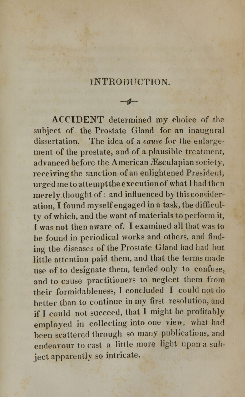 INTRODUCTION. ACCIDENT determined my choice of the subject of the Prostate Gland for an inaugural dissertation. The idea of a cause for the enlarge- ment of the prostate, and of a plausible treatment, advanced before the American iEsculapian society, receiving the sanction of an enlightened President, urged me to attempt the execution of what I had then merely thought of: and influenced by this consider- ation, I found myself engaged in a task, the difficul- ty of which, and the want of materials to perform it, I was not then aware of. I examined all that was to be found in periodical works and others, and find- ing the diseases of the Prostate Gland had had but little attention paid them, and that the terms made use of to designate them, tended only to confuse, and to cause practitioners to neglect them from their formidableness, I concluded I could not do better than to continue in my first resolution, and if I could not succeed, that T might be profitably employed in collecting into one view, what had been scattered through so many publications, and endeavour to cast a little more light upon a sub- ject apparently so intricate.