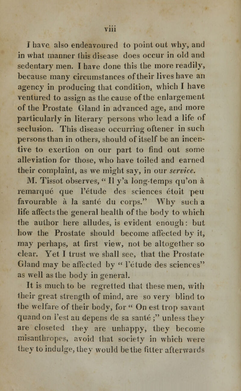 VJ11 I have also endeavoured to point out why, and in what manner this disease does occur in old and sedentary men. I have done this the more readily, because many circumstances of their lives have an agency in producing that condition, which I have- ventured to assign as the cause of the enlargement of the Prostate Gland in advanced age, and more particularly in literary persons who lead a life of secludon. This disease occurring oftener in such persons than in others, should of itself be an incen- tive to exertion on our part to find out some alleviation for those, who have toiled and earned their complaint, as we might say, in our service. M. Tissot observes,  II y'a long-temps qu'on a remarque que l'etude des sciences etoit peu favourable a la sante du corps. Why such a life affects the general health of the body to which the author here alludes, is evident enough: but how the Prostate should become affected by it, may perhaps, at first view, not be altogether so clear. Yet I trust we shall see, that the Prostate Gland may be affected by  Fetude des sciences as well as the body in general. It is much to be regretted that these men, with their great strength of mind, are so very blind to the welfare of their body, for  On est trop savant quandon l'estau depens de sa sante; unless they are closeted they are unhappy, they become misanthropes, avoid that society in which were they to indulge, they would be the fitter afterwards
