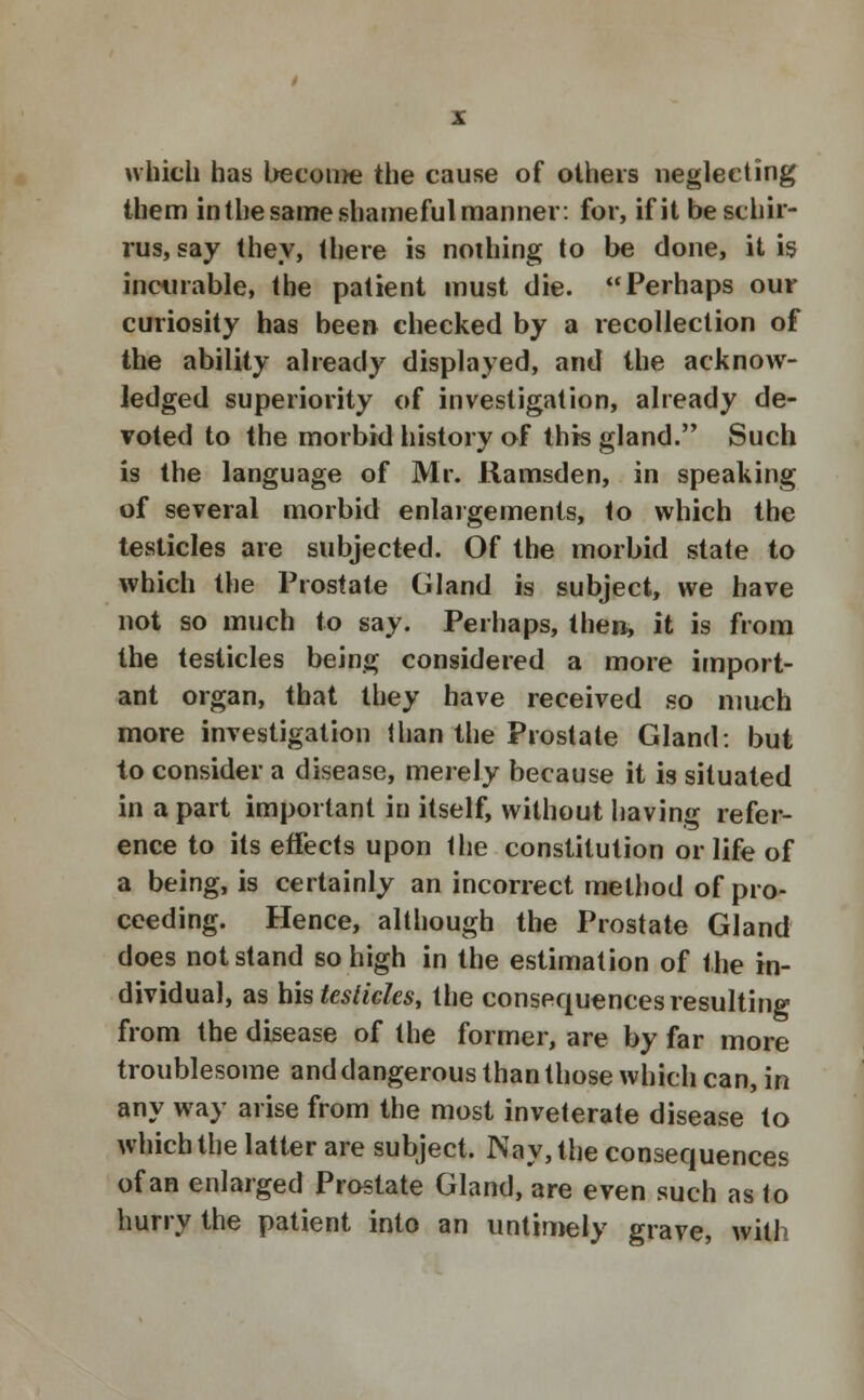 which has become the cause of others neglecting them in the same shameful manner: for, if it beschir- rus, say they, there is nothing to be done, it is incurable, the patient must die. Perhaps our curiosity has been checked by a recollection of the ability already displayed, and the acknow- ledged superiority of investigation, already de- voted to the morbid history of this gland. Such is the language of Mr. Ramsden, in speaking of several morbid enlargements, to which the testicles are subjected. Of the morbid state to which the Prostate Gland is subject, we have not so much to say. Perhaps, then, it is from the testicles being considered a more import- ant organ, that they have received so much more investigation than the Prostate Gland: but to consider a disease, merely because it is situated in a part important in itself, without having refer- ence to its effects upon the constitution or life of a being, is certainly an incorrect method of pro- ceeding. Hence, although the Prostate Gland does not stand so high in the estimation of the in- dividual, as his testicles, the consequences resulting from the disease of the former, are by far more troublesome and dangerous than those which can, in any way arise from the most inveterate disease to which the latter are subject. Nay, the consequences of an enlarged Prostate Gland, are even such as to hurry the patient into an untimely grave, with