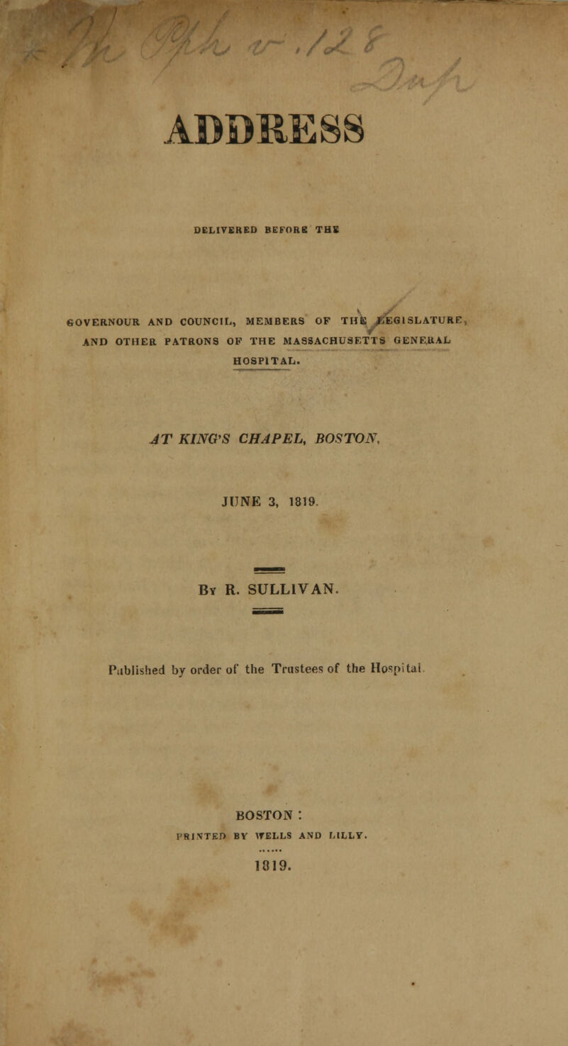 DELIVERED BEFORE THE SOVERNOUR AND COUNCIL, MEMBERS OF THS /J EG ISLATURE, AND OTHER PATRONS OF THE MASSACHUSETTS GENERAL HOSPITAL. JT KING S CHAPEL, BOSTON, JUNE 3, 1819. By R. SULLIVAN. Published by order of the Trustees of the Hospital. boston : PRINTED BY WELLS AND LILLY. 1819.