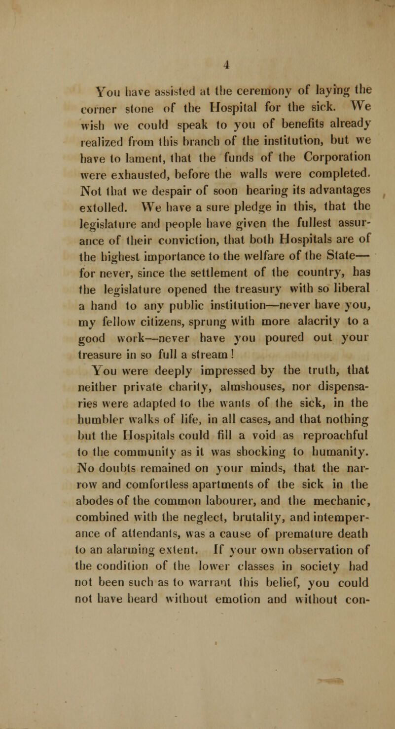 You have assisted at the ceremony of laying the corner stone of the Hospital for Ihe sick. We wish we could speak to you of benefits already realized from this branch of the institution, but we have to lament, that the funds of the Corporation were exhausted, before the walls were completed. Not that we despair of soon hearing its advantages extolled. We have a sure pledge in this, that the legislature and people have given the fullest assur- ance of their conviction, that both Hospitals are of the highest importance to the welfare of the State— for never, since the settlement of the country, has the legislature opened the treasury with so liberal a hand to any public institution—never have you, my fellow citizens, sprung with more alacrity to a good work—never have you poured out your treasure in so full a stream ! You were deeply impressed by the truth, that neither private charity, almshouses, nor dispensa- ries were adapted to the wants of the sick, in the humbler walks of life, in all cases, and that nothing but the Hospitals could fill a void as reproachful to the community as it was shocking to humanity. No doubts remained on your minds, that the nar- row and comfortless apartments of the sick in the abodes of the common labourer, and the mechanic, combined with the neglect, brutality, and intemper- ance of attendants, was a cause of premature death to an alarming extent. If your own observation of the condition of the lower classes in society had not been such as to warrant this belief, you could not have heard without emotion and without con-