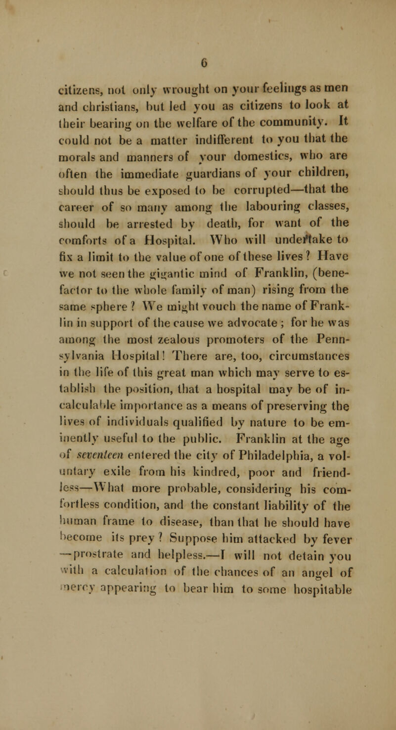 citizens, not only wrought on your feelings as men and christians, but led you as citizens to look at (heir bearing on the welfare of the community. It could not be a matter indifferent to you that the morals and manners of your domestics, who are often the immediate guardians of your children, should thus be exposed to be corrupted—that the career of so many among the labouring classes, should be arrested by death, for want of the comforts of a Hospital. Who will undertake to fix a limit to the value of one of these lives ? Have we not seen the gigantic mind of Franklin, (bene- factor to the whole family of man) rising from the same sphere ? We might vouch the name of Frank- lin in support of the cause we advocate ; for he was among the most zealous promoters of the Penn- sylvania Hospital! There are, too, circumstances in the life of this great man which may serve to es- tablish the position, that a hospital may be of in- calculable importance as a means of preserving the lives of individuals qualified by nature to be em- inently useful to the public. Franklin at the age of seventeen entered the city of Philadelphia, a vol- untary exile from his kindred, poor and friend- jess—What more probable, considering his com- fortless condition, and the constant liability of the human frame to disease, than that he should have become its prey ? Suppose him attacked by fever — prostrate and helpless.—I will not detain you with a calculation of the chances of an angel of mercy appearing to bear him to some hospitable