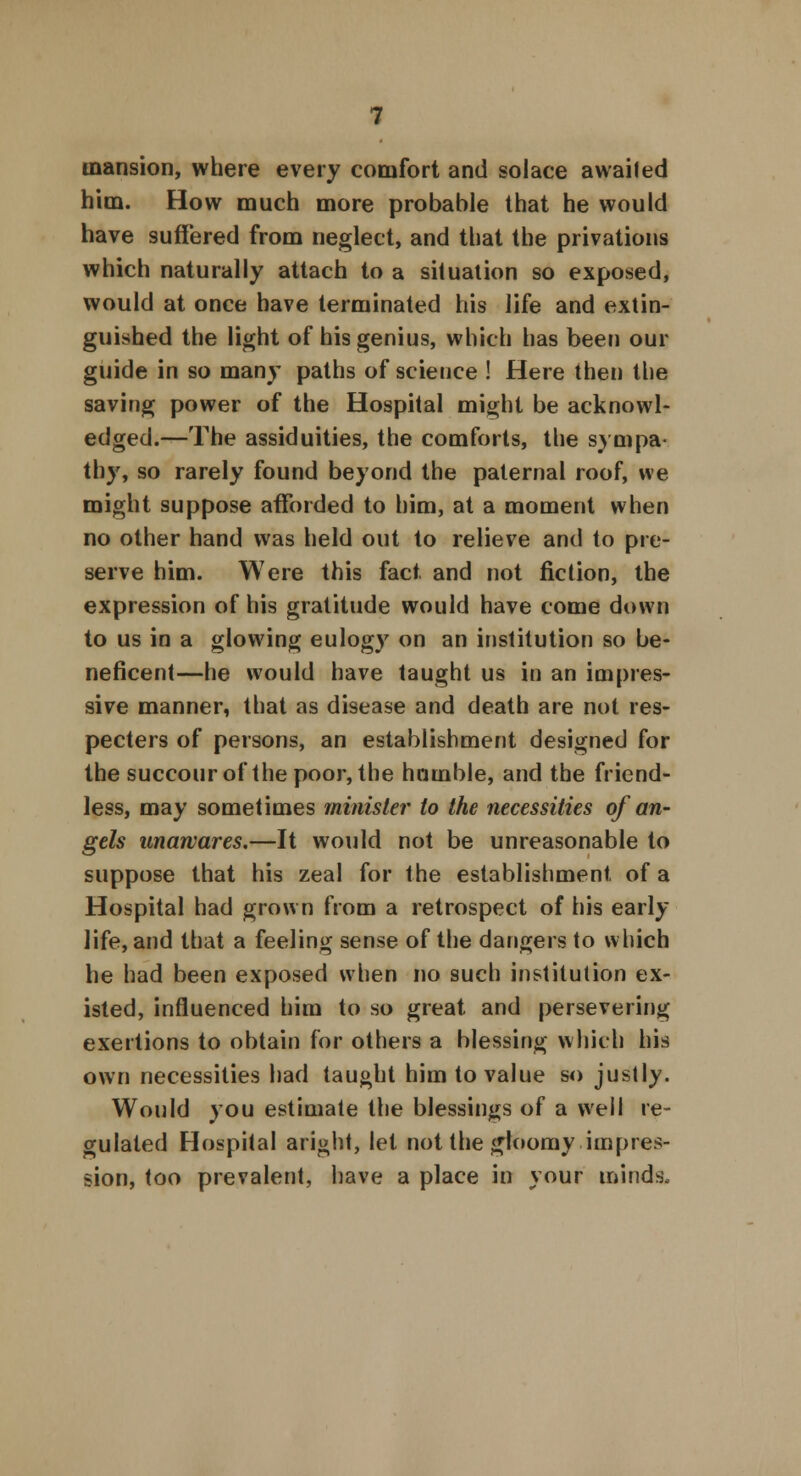mansion, where every comfort and solace awailed him. How much more probable that he would have suffered from neglect, and that the privations which naturally attach to a situation so exposed, would at once have terminated his life and extin- guished the light of his genius, which has been our guide in so many paths of science ! Here then the saving power of the Hospital might be acknowl- edged.—The assiduities, the comforts, the sympa- thy, so rarely found beyond the paternal roof, we might suppose afforded to him, at a moment when no other hand was held out to relieve and to pre- serve him. Were this fact, and not fiction, the expression of his gratitude would have come down to us in a glowing eulogy on an institution so be- neficent—he would have taught us in an impres- sive manner, that as disease and death are not res- pecters of persons, an establishment designed for the succour of the poor, the hnmble, and the friend- less, may sometimes minister to the necessities of an- gels unawares.—It would not be unreasonable to suppose that his zeal for the establishment of a Hospital had grown from a retrospect of his early life, and that a feeling sense of the dangers to which he had been exposed when no such institution ex- isted, influenced him to so great and persevering exertions to obtain for others a blessing which his own necessities had taught him to value so justly. Would you estimate the blessings of a well re- gulated Hospital aright, let not the gloomy impres- sion, too prevalent, have a place in your minds.
