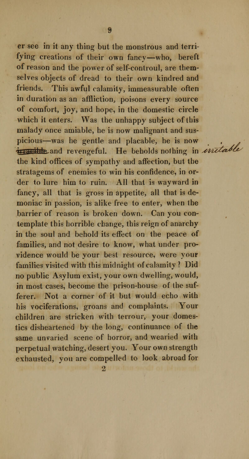 er see in it any thing but the monstrous and terri- fying creations of their own fancy—who, bereft, of reason and the power of self-controul, are them- selves objects of dread to their own kindred and friends. This awful calamity, immeasurable often in duration as an affliction, poisons every source of comfort, joy, and hope, in the domestic circle which it enters. Was the unhappy subject of this malady once amiable, he is now malignant and sus- picious—was he gentle and placable, he is now •k£iU£tU£~and revengeful. He beholds nothing in the kind offices of sympathy and affection, but the stratagems of enemies to win his confidence, in or- der to lure him to ruin. All that is wayward in fancy, all that is gross in appetite, all that is de- moniac in passion, is alike free to enter, when (he barrier of reason is broken down. Can you con- template this horrible change, this reign of anarchy in the soul and behold its effect on the peace of families, and not desire to know, what under pro- vidence would be your best resource, were your families visited with this midnight of calamity ? Did no public Asylum exist, your own dwelling, would, in most cases, become the prison-house of the suf- ferer. Not a corner of it but would echo with his vociferations, groans and complaints. Your children are stricken with terrour, your domes- tics disheartened by the long, continuance of the same unvaried scene of horror, and wearied with perpetual watching, desert you. Your own strength exhausted, you are compelled to look abroad for 2