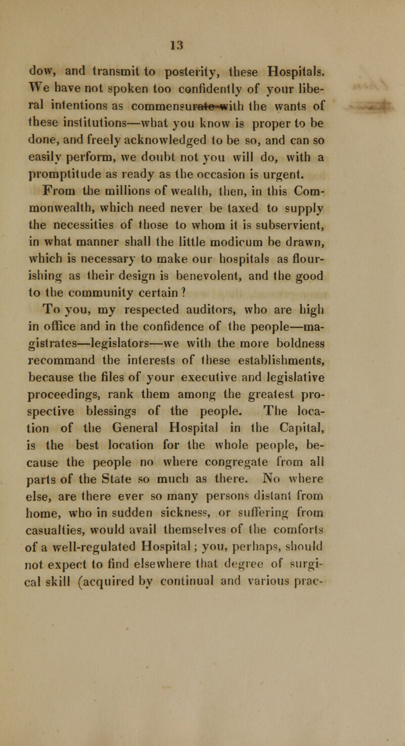 dow, and transmit to posterity, these Hospitals. We have not spoken too confidently of your libe- ral intentions as commensura*«-with the wants of these institutions—what you know is proper to be done, and freely acknowledged to be so, and can so easily perform, we doubt not you will do, with a promptitude as ready as the occasion is urgent. From the millions of wealth, then, in this Com- monwealth, which need never be taxed to supply the necessities of those to whom it is subservient, in what manner shall the little modicum be drawn, which is necessary to make our hospitals as flour- ishing as their design is benevolent, and the good to the community certain ? To you, my respected auditors, who are high in office and in the confidence of the people—ma- gistrates—legislators—we with the more boldness recommand the interests of these establishments, because the files of your executive and legislative proceedings, rank them among the greatest pro- spective blessings of the people. The loca- tion of the General Hospital in the Capital, is the best location for the whole people, be- cause the people no where congregate from all parts of the State so much as there. No where else, are there ever so many persons distant from home, who in sudden sickness, or suffering from casualties, would avail themselves of the comforts of a well-regulated Hospital; you, perhaps, should not. expect to find elsewhere that degree of surgi- cal skill (acquired by continual and various prac-