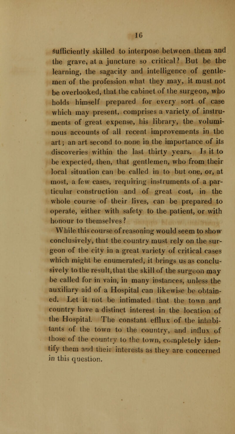 1G sufficiently skilled to interpose between them and the grave, at a juncture so critical? But be the learning, the sagacity and intelligence of gentle- men of the profession what they may, it must not be overlooked, that the cabinet of the surgeon, who holds himself prepared for every sort of case which may present, comprises a variety of instru- ments of great expense, his library, the volumi- nous accounts of all recent improvements in the art; an art second to none in the importance of its discoveries within the last thirty years. Is it to be expected, then, that gentlemen, who from their local situation can be called in to but one, or, at most, a few cases, requiring instruments of a par- ticular construction and of great cost, in the whole course of their lives, can be prepared to operate, either with safety to the patient, or with honour to themselves? While this course of reasoning would seem to show conclusively, that the country must rely on the sur- geon of the city in a great variety of critical cases which might be enumerated, it brings us as conclu- sively to the result,that the skill of the surgeon may be called for in vain, in many instances, unless the auxiliary aid of a Hospital can likewise be obtain- ed. Let it not be intimated that the town and country have a distinct interest in the location of the Hospital. The constant efflux of the inhabi- tants of the town to the country, and influx of those of the country to the town, completely iden- tify them and tneit interests as they are concerned in this question.