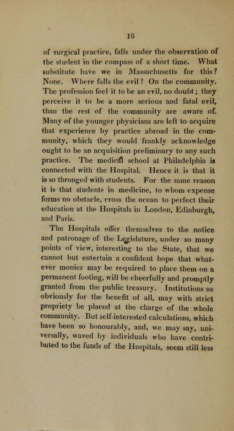 of surgical practice, falls under the observation of the student in the compass of a short time. What substitute have we in Massachusetts for this ? None. Where falls the evil ? On the community. The profession feel it to be an evil, no doubt; they perceive it to be a more serious and fatal evil, than the rest of the community are aware of. Many of the younger physicians are left to acquire that experience by practice abroad in the com- munity, which they would frankly acknowledge ought to be an acquisition preliminary to any such practice. The medical school at Philadelphia is connected with the Hospital. Hence it is that it is so thronged with students. For the same reason it is that students in medicine, to whom expense forms no obstacle, cross the ocean to perfect their education at the Hospitals in London, Edinburgh, and Paris. The Hospitals offer themselves to the notice and patronage of the Legislature, under so many points of view, interesting to the State, that we cannot but entertain a confident hope that what- ever monies may be required to place them on a permanent footing, will be cheerfully and promptly granted from the public treasury. Institutions so obviously for the benefit of all, may with strict propriety be placed at the charge of the whole community. But self-interested calculations, which have been so honourably, and, we may say, uni- versally, waved by individuals who have contri- buted to the funds of the Hospitals, seem still less