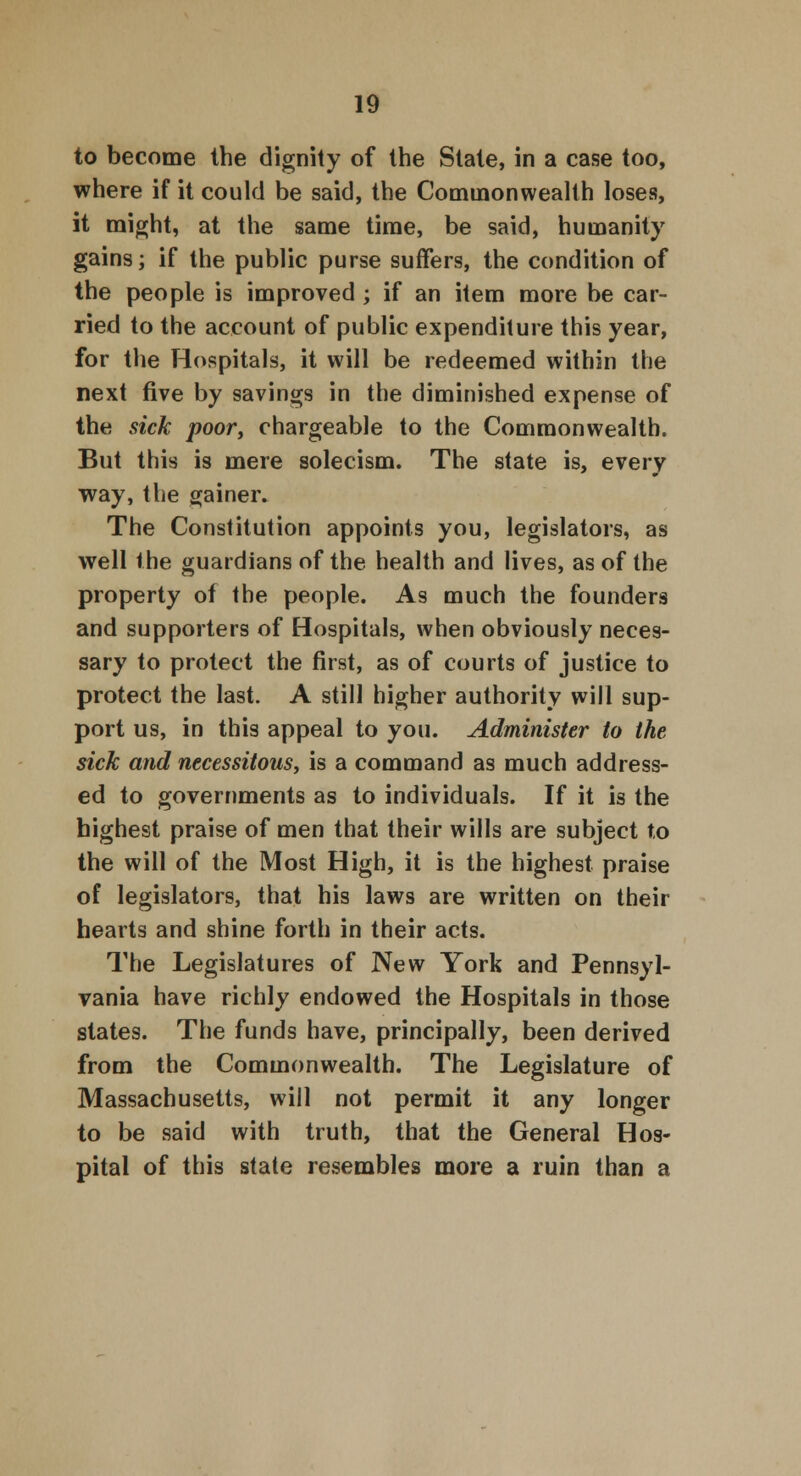 to become the dignity of the State, in a case too, where if it could be said, the Common wealt h loses, it might, at the same time, be said, humanity gains; if the public purse suffers, the condition of the people is improved ; if an item more be car- ried to the account of public expenditure this year, for the Hospitals, it will be redeemed within the next five by savings in the diminished expense of the sick poor, chargeable to the Commonwealth. But this is mere solecism. The state is, every way, the gainer. The Constitution appoints you, legislators, as well the guardians of the health and lives, as of the property of the people. As much the founders and supporters of Hospitals, when obviously neces- sary to protect the first, as of courts of justice to protect the last. A still higher authority will sup- port us, in this appeal to you. Administer to the sick and necessitous, is a command as much address- ed to governments as to individuals. If it is the highest praise of men that their wills are subject to the will of the Most High, it is the highest praise of legislators, that his laws are written on their hearts and shine forth in their acts. The Legislatures of New York and Pennsyl- vania have richly endowed the Hospitals in those states. The funds have, principally, been derived from the Commonwealth. The Legislature of Massachusetts, will not permit it any longer to be said with truth, that the General Hos- pital of this state resembles more a ruin than a