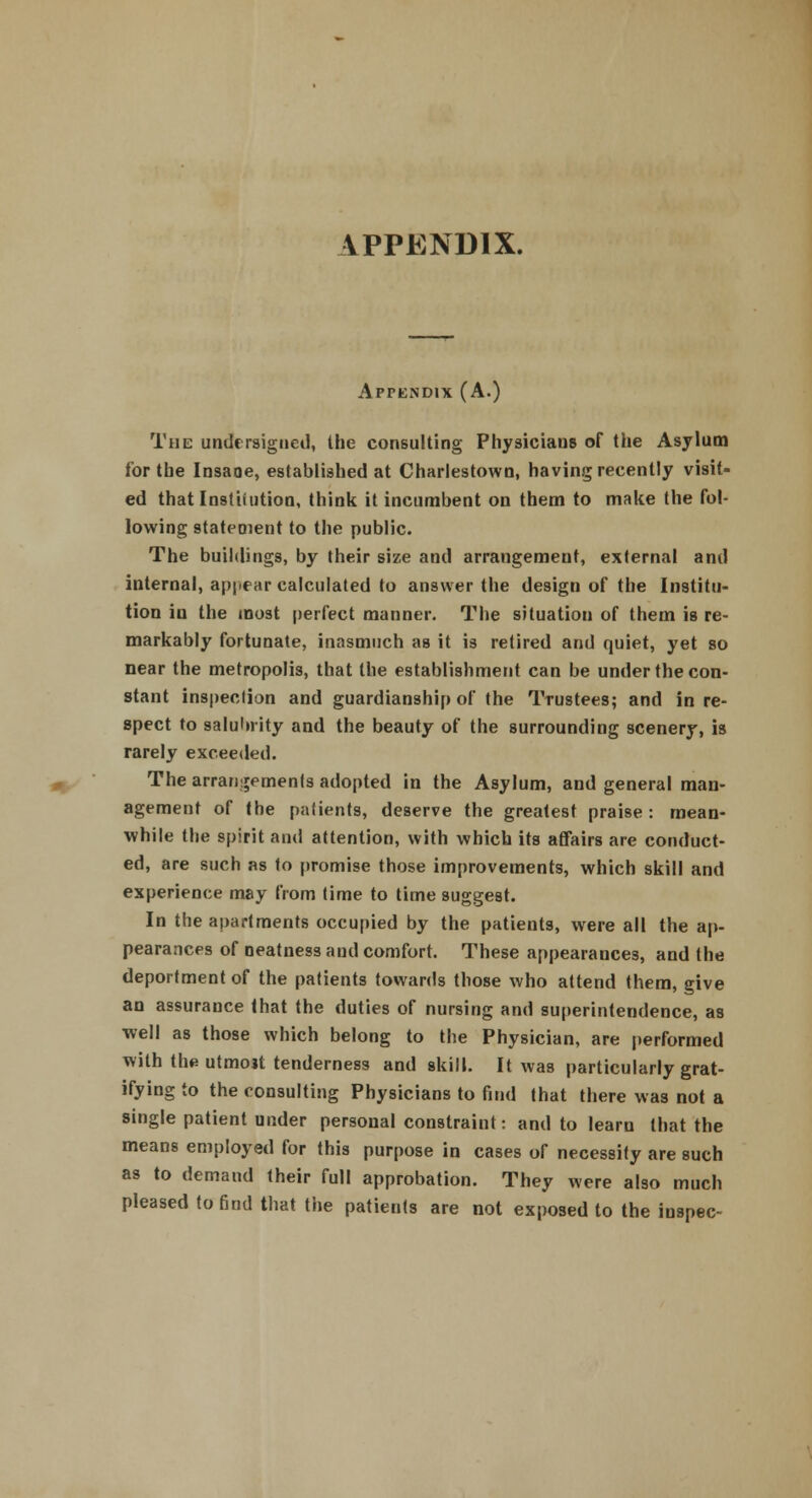 APPENDIX. Appendix (A.) The undersigned, the consulting Physiciaus of the Asylum for the Insaoe, established at Charlestown, having recently visit- ed that Institution, think it incumbent on them to make the fol- lowing statement to the public. The buildings, by their size and arrangement, external and internal, appear calculated to answer the design of the Institu- tion in the most perfect manner. The situation of them is re- markably fortunate, inasmuch as it is retired and quiet, yet so near the metropolis, that the establishment can be under the con- stant inspection and guardianship of the Trustees; and in re- spect to salubrity and the beauty of the surrounding scenery, is rarely exceeded. The arrangements adopted in the Asylum, and general man- agement of the patients, deserve the greatest praise: mean- while the spirit and attention, with which its affairs are conduct- ed, are such as to promise those improvements, which skill and experience may from time to time suggest. In the apartments occupied by the patients, were all the ap- pearances of neatness and comfort. These appearances, and the deportment of the patients towards those who attend them, give an assurance that the duties of nursing and superintendence, as well as those which belong to the Physician, are performed with the utmoit tenderness and skill. It was particularly grat- ifying to the consulting Physicians to find that there was not a single patient under personal constraint: and to learn that the means employed for this purpose in cases of necessity are such as to demand their full approbation. They were also much pleased to find that the patients are not exposed to the inspec-