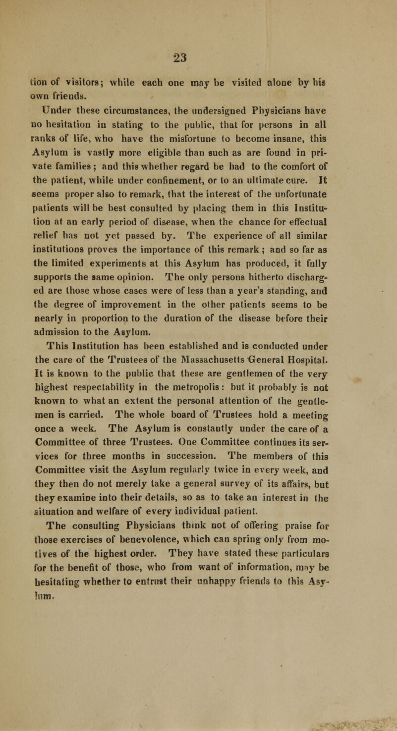 uon of visitors; while each one maybe visited alone by his own friends. Under these circumstances, the undersigned Physicians have no hesitation in stating to the public, that for persons in all ranks of life, who have the misfortune to become insane, this Asylum is vastly more eligible than such as are found in pri- vate families ; and this whether regard be had to the comfort of the patient, while under confinement, or to an ultimate cure. It seerm proper also to remark, that the interest of the unfortunate patients will be best consulted by placing them in this Institu- tion at an early period of disease, when the chance for effectual relief has not yet passed by. The experience of all similar institutions proves the importance of this remark; and so far as the limited experiments at this Asylum has produced, it fully supports the same opinion. The only persons hitherto discharg- ed are those whose cases were of less than a year's standing, and the degree of improvement in the other patients seems to be nearly in proportion to the duration of the disease before their admission to the Asylum. This Institution has been established and is conducted under the care of the Trustees of the Massachusetts General Hospital. It is known to the public that these are gentlemen of the very highest respectability in the metropolis: but it probably is not known to what an extent the personal attention of the gentle- men is carried. The whole board of Trustees hold a meeting once a week. The Asylum is constantly under the care of a Committee of three Trustees. One Committee continues its ser- vices for three months in succession. The members of this Committee visit the Asylum regularly twice in every week, and they then do not merely take a general survey of its affairs, but they examine into their details, so as to take an interest in the situation and welfare of every individual patient. The consulting Physicians think not of offering praise for those exercises of benevolence, which can spring only from mo- tives of the highest order. They have stated these particulars for the benefit of those, who from want of information, may be hesitating whether to entrust their unhappy friends to this Asy- lum.
