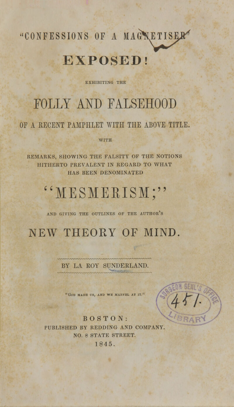 •'CONFESSIONS OF A MAGNETISE** EXPOSED! EXHIBITING THE FOLLY AND FALSEHOOD OF A RECENT PAMPHLET WITH THE ABOVE TITLE. WITH REMARKS, SHOWING THE FALSITY OF THE NOTIONS HITHERTO PREVALENT IN REGARD TO WHAT HAS BEEN DENOMINATED i Q MESMERISM; AND GIVING THE OUTLINES OF THE AUTHOR S NEW THEORY OF MIND. BY LA ROY SUNDERLAND. 'God made us, and we marvel at it.,; BOSTON: PUBLISHED BY REDDING AND COMPANY. NO. 8 STATE STREET. 1845.