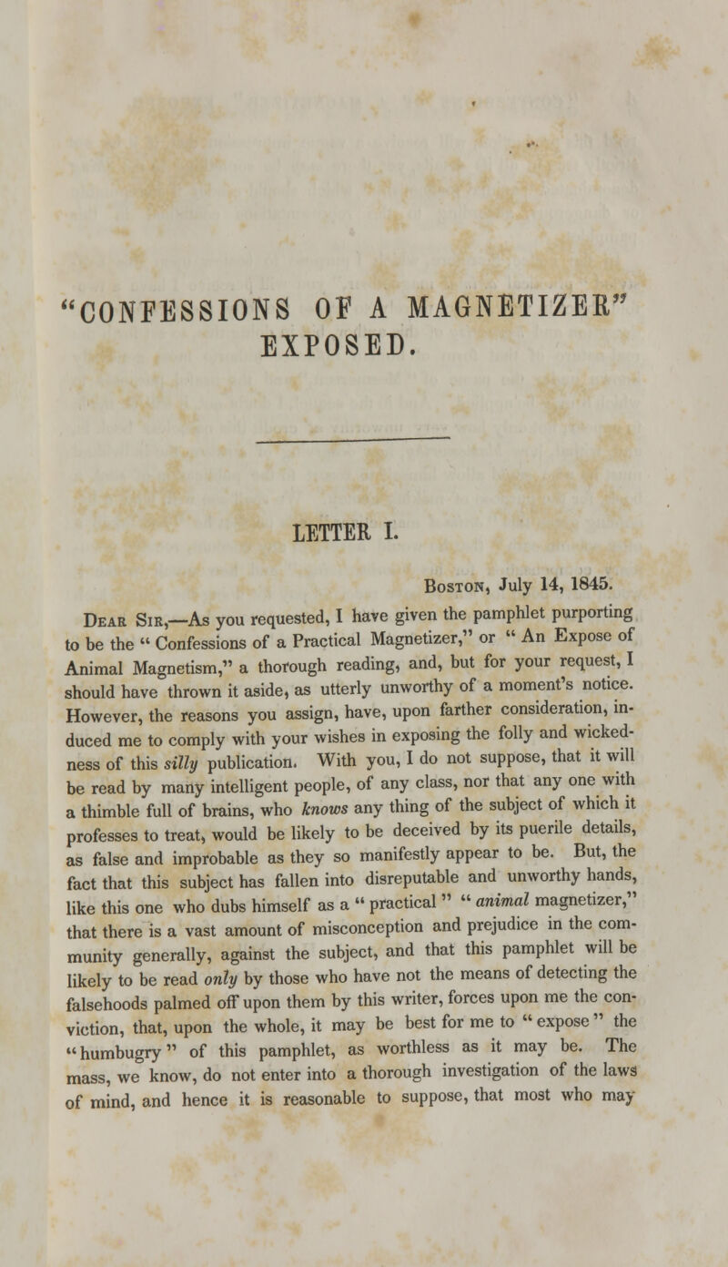 EXPOSED. LETTER I. Boston, July 14, 1845. Dear Sir,—As you requested, I have given the pamphlet purporting to be the  Confessions of a Practical Magnetizer, or  An Expose of Animal Magnetism, a thorough reading, and, but for your request, I should have thrown it aside, as utterly unworthy of a moment's notice. However, the reasons you assign, have, upon farther consideration, in- duced me to comply with your wishes in exposing the folly and wicked- ness of this silly publication. With you, I do not suppose, that it will be read by many intelligent people, of any class, nor that any one with a thimble full of brains, who knows any thing of the subject of which it professes to treat, would be likely to be deceived by its puerile details, as false and improbable as they so manifestly appear to be. But, the fact that this subject has fallen into disreputable and unworthy hands, like this one who dubs himself as a  practical   animal magnetizer, that there is a vast amount of misconception and prejudice in the com- munity generally, against the subject, and that this pamphlet will be likely to be read only by those who have not the means of detecting the falsehoods palmed off upon them by this writer, forces upon me the con- viction, that, upon the whole, it may be best for me to  expose  the humbugry of this pamphlet, as worthless as it may be. The mass, we know, do not enter into a thorough investigation of the laws of mind, and hence it is reasonable to suppose, that most who may