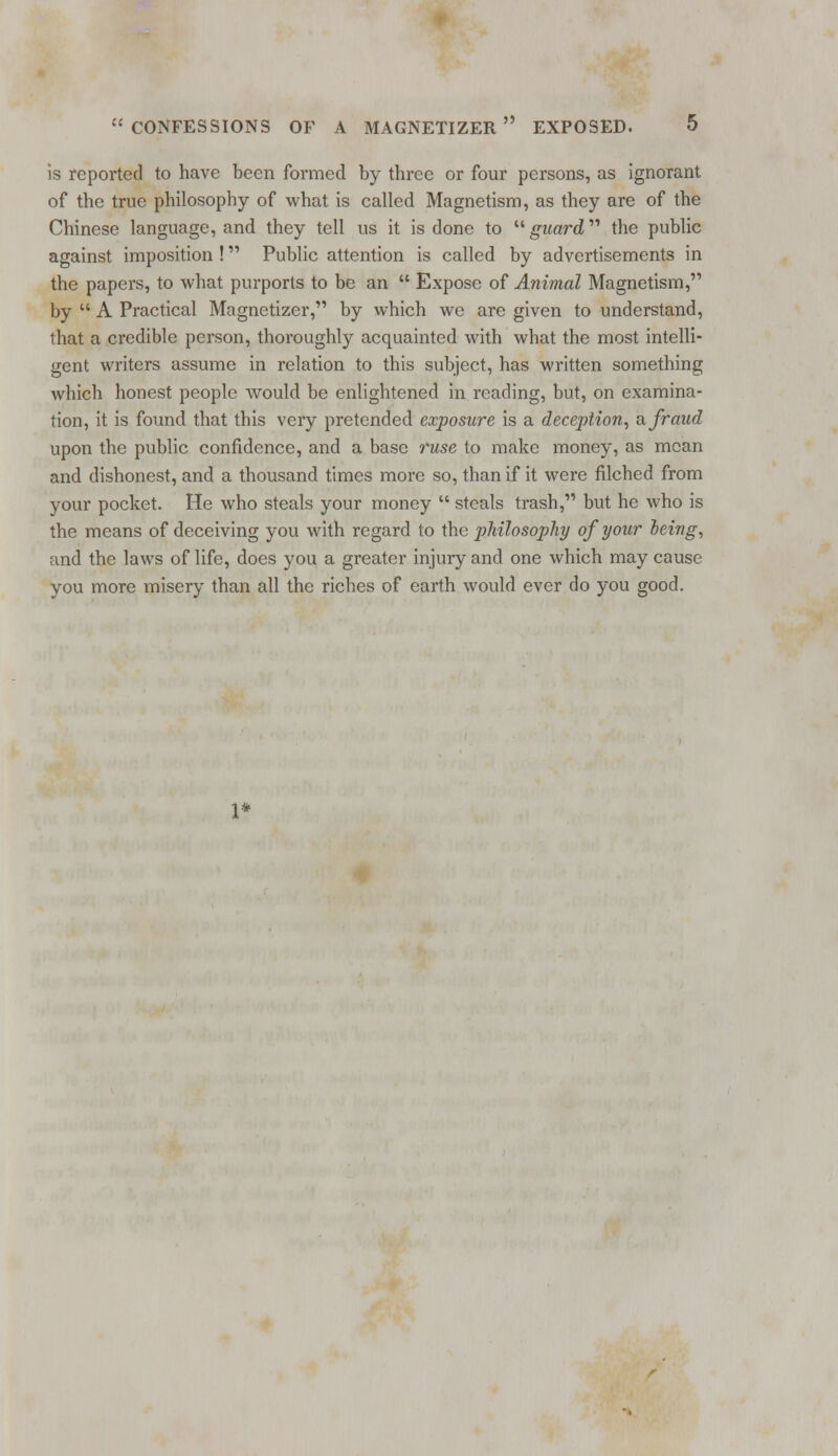 is reported to have been formed by three or four persons, as ignorant of the true philosophy of what is called Magnetism, as they are of the Chinese language, and they tell us it is done to  guard the public against imposition ! Public attention is called by advertisements in the papers, to what purports to be an  Expose of Animal Magnetism, by  A Practical Magnetizer, by which we are given to understand, ihat a credible person, thoroughly acquainted with what the most intelli- gent writers assume in relation to this subject, has written something which honest people would be enlightened in reading, but, on examina- tion, it is found that this very pretended exposure is a deception, a fraud upon the public confidence, and a base ruse to make money, as mean and dishonest, and a thousand times more so, than if it were filched from your pocket. He who steals your money  steals trash, but he who is the means of deceiving you with regard to the philosophy of your heing, and the laws of life, does you a greater injury and one which may cause you more misery than all the riches of earth would ever do you good.
