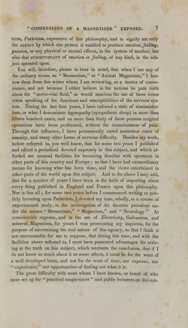 term, Pathetism, expressive of this philosophy, and to signify not only the agency by which one person is enabled to produce emotion, feeling, passion, or any physical or mental effects, in the system of another, but also that susceptibility of emotion or feeling, of any kind, in the sub- ject operated upon. You will, therefore, please to bear in mind, that when I use any of the ordinary terms, as  Mesmerism, or  Animal Magnetism, I bor- row them from this writer whom I am reviewing, as a matter of conve- nience, and not because I either believe in the notions he puts forth about the  nervo-vital fluid, or would sanction the use of these terms when speaking of the functions and susceptibilities of the nervous sys- tem. During the last four years, I have induced a state of somnambu- lism, or what I denominate hypnopathy (sympathetic sleep) in more than fifteen hundred cases, and on more than thirty of these persons surgical operations have been performed, without the consciousness of pain. Through this influence, I have permanently cured numerous cases of insanity, and many other forms of nervous difficulty. Besides my work, before referred to, you well know, that for some two years I published and edited a periodical devoted expressly to this subject, and which af- forded me unusual facilities for becoming familiar with operators in other parts of this country and Europe ; so that I have had extraordinary means for knowing what has been done, and the views entertained in other parts of the world upon this subject. And to the above I may add, that for a number of years I have been in the habit of importing about every thing published in England and France upon this philosophy. Nor is this all; for some two years before I commenced writing or pub- licly lecturing upon Pathetism, I devoted my time, wholly, to a course of experimental study, in the investigation of the theories prevalent un- der the names  Mesmerism,  Magnetism, and  Neurology. At considerable expense, and in the use of Electricity, Galvanism, and mineral Magnetism, for years I was prosecuting my inquiries, for the purpose of ascertaining the real nature of this agency, so that I think it not unreasonable for me to suppose, that during this time, and with the facilities above referred to, I must have possessed advantages for arriv- ing at the truth on this subject, which warrants the conclusion, that if I do not know as much about it as some others, it must be for the want of a well developed brain, and not for the want of time, nor expense, nor  experience, nor opportunities of finding out what it is. The great difficulty with most whom I have known, or heard of, who have set up for  practical magnetizers  and public lecturers on this sub-