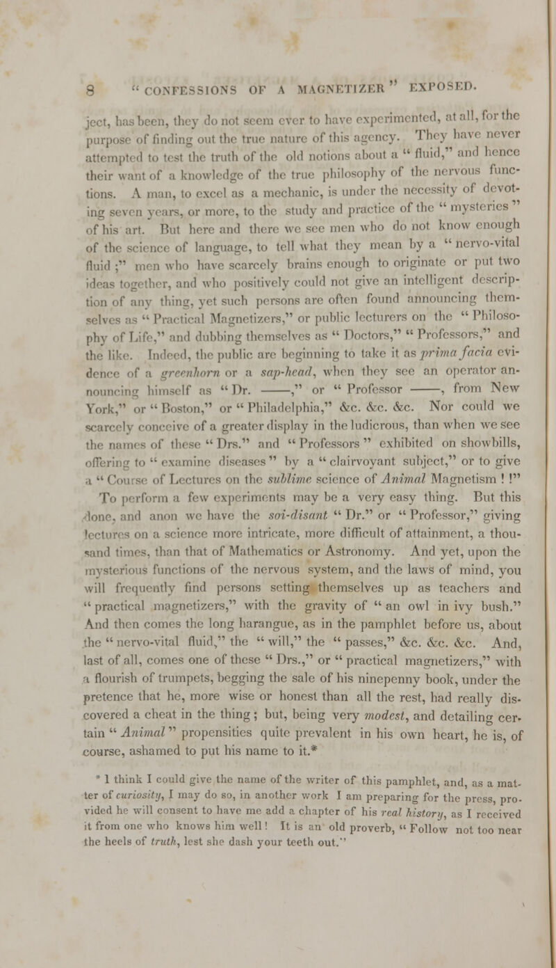 ject, has been, they do not seem ever to have experimented, at all, for the purpose of finding out the true nature of this agency. The) have never attempted to test the truth of the old notions aboul a  fluid, and hence their want of a knowledge of the true philosophy of the nervous func- tions. A man, to excel as a mechanic, is under the necessity of devot- ing seven years, or more, to the study and practice of the  mysteries  of his art. But here and then' we see men who do not know enough of the science of language, to tell what they mean by a  ncrvo-vital fluid ; men who have scarcely brains enough to originate or put two together, and who positively could not give an intelligent descrip- tion of any thing, yet sueh persons are often found announcing them- ctical Magnetizere, or public lecturers on the Philoso- phy of Life, and dubbing themselves as  Doctors, Professors, and the like. Indeed, the public are beginning t<> take it as prima facia cvi- i greenhorn or a sap-head, when they see an operator an- nouncing himself as Dr. , or Professor , from New York. or Boston, or Philadelphia, &c. &c. &c. Nor could we scare ive of a greater display in the ludicrous, than when we see the names of these Drs. and Professors exhibited on showbills, offering to  examine diseases by a clairvoyant subject, or to give ., » Cou se (' Lectures en the sublime science of Animal Magnetism ! ! To perform a few experiments may be a very easy thing. But this lone, and anon we have the .sni-disrmt  Dr. or  Professor, giving ience more intricale, more difficult of attainment, a thou- sand times, than that of Mathematics or Astronomy. And yet, upon the mysterious functions of the nervous system, and the laws of mind, you will frequently find persons setting themselves up as teachers and  practical magnetizers, with the gravity of  an owl in ivy bush. And then comes the long harangue, as in the pamphlet before us, about the  nervo-vital fluid, the  will, the  passes, &c. &e. &c. And, last of all, comes one of these  Drs., or  practical magnetizers, with a flourish of trumpets, begging the sale of his nincpenny book, under the pretence that he, more wise or honest than all the rest, had really dis- covered a cheat in the thing; but, being very modest, and detailing cer- tain  Animal propensities quite prevalent in his own heart, he is of course, ashamed to put his name to it.* * 1 think I could give the name of the writer of this pamphlet, and, as a mat- ter of curiosity, I may do so, in another work I am preparing for the press, pro- vided he will consent to have me add a chapter of his real history, as I received it from one who knows him well! It is an old proverb,  Follow not too near the heels of truth, lest she dash your teeth out.''